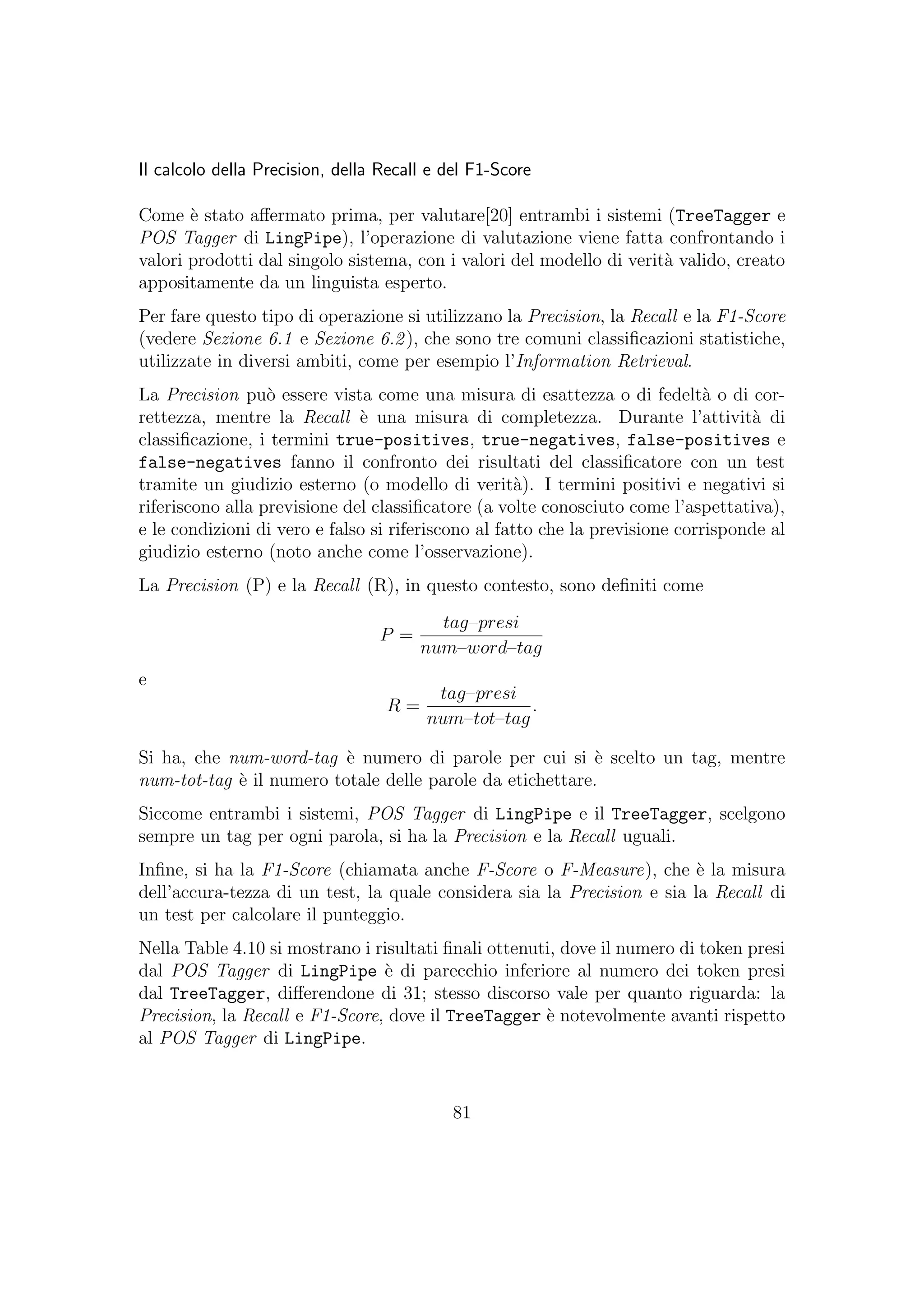 Il calcolo della Precision, della Recall e del F1-Score
Come `e stato aﬀermato prima, per valutare[20] entrambi i sistemi (TreeTagger e
POS Tagger di LingPipe), l’operazione di valutazione viene fatta confrontando i
valori prodotti dal singolo sistema, con i valori del modello di verit`a valido, creato
appositamente da un linguista esperto.
Per fare questo tipo di operazione si utilizzano la Precision, la Recall e la F1-Score
(vedere Sezione 6.1 e Sezione 6.2), che sono tre comuni classiﬁcazioni statistiche,
utilizzate in diversi ambiti, come per esempio l’Information Retrieval.
La Precision pu`o essere vista come una misura di esattezza o di fedelt`a o di cor-
rettezza, mentre la Recall `e una misura di completezza. Durante l’attivit`a di
classiﬁcazione, i termini true-positives, true-negatives, false-positives e
false-negatives fanno il confronto dei risultati del classiﬁcatore con un test
tramite un giudizio esterno (o modello di verit`a). I termini positivi e negativi si
riferiscono alla previsione del classiﬁcatore (a volte conosciuto come l’aspettativa),
e le condizioni di vero e falso si riferiscono al fatto che la previsione corrisponde al
giudizio esterno (noto anche come l’osservazione).
La Precision (P) e la Recall (R), in questo contesto, sono deﬁniti come
P =
tag–presi
num–word–tag
e
R =
tag–presi
num–tot–tag
.
Si ha, che num-word-tag `e numero di parole per cui si `e scelto un tag, mentre
num-tot-tag `e il numero totale delle parole da etichettare.
Siccome entrambi i sistemi, POS Tagger di LingPipe e il TreeTagger, scelgono
sempre un tag per ogni parola, si ha la Precision e la Recall uguali.
Inﬁne, si ha la F1-Score (chiamata anche F-Score o F-Measure), che `e la misura
dell’accura-tezza di un test, la quale considera sia la Precision e sia la Recall di
un test per calcolare il punteggio.
Nella Table 4.10 si mostrano i risultati ﬁnali ottenuti, dove il numero di token presi
dal POS Tagger di LingPipe `e di parecchio inferiore al numero dei token presi
dal TreeTagger, diﬀerendone di 31; stesso discorso vale per quanto riguarda: la
Precision, la Recall e F1-Score, dove il TreeTagger `e notevolmente avanti rispetto
al POS Tagger di LingPipe.
81
 