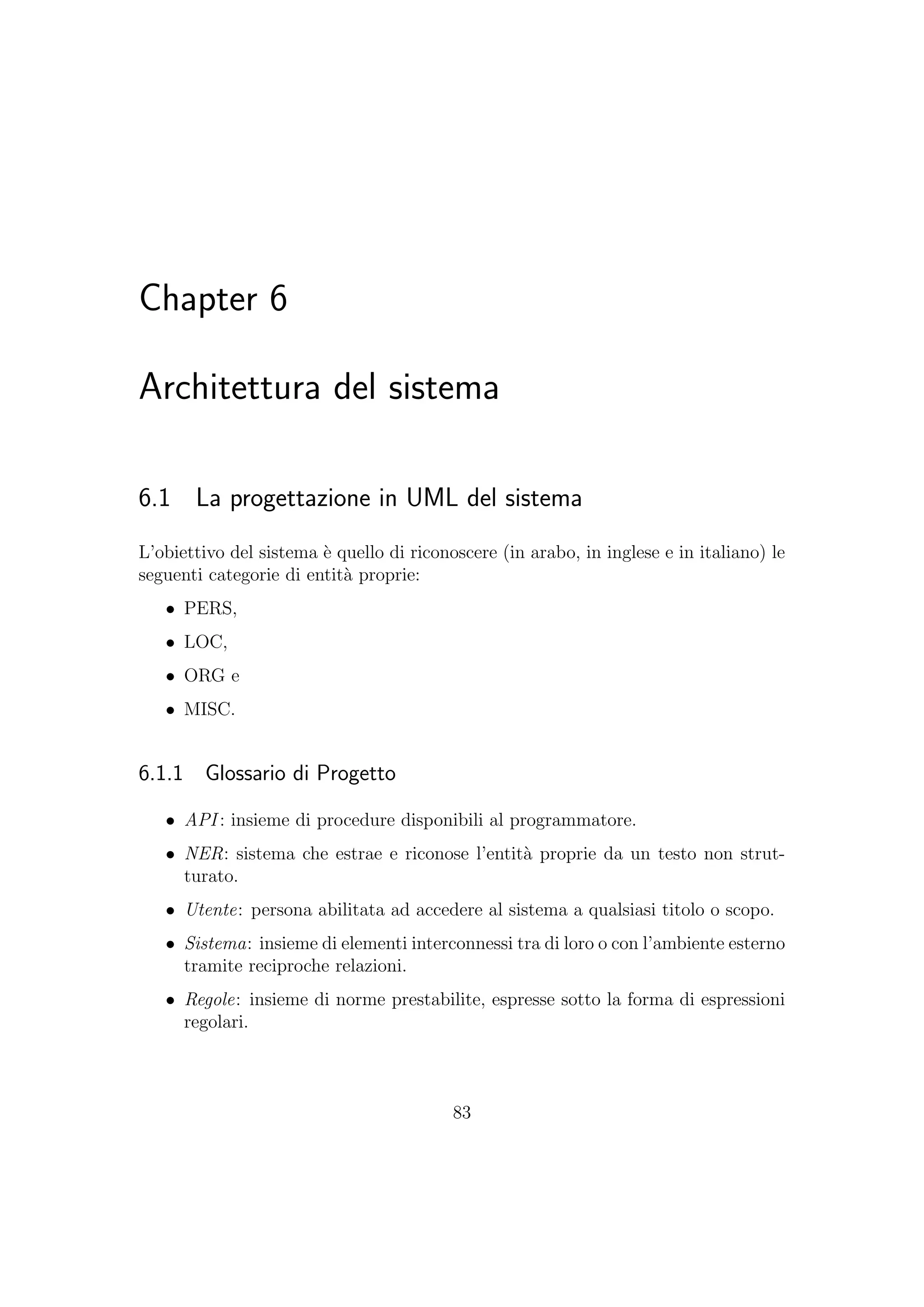 Chapter 6
Architettura del sistema
6.1 La progettazione in UML del sistema
L’obiettivo del sistema `e quello di riconoscere (in arabo, in inglese e in italiano) le
seguenti categorie di entit`a proprie:
• PERS,
• LOC,
• ORG e
• MISC.
6.1.1 Glossario di Progetto
• API : insieme di procedure disponibili al programmatore.
• NER: sistema che estrae e riconose l’entit`a proprie da un testo non strut-
turato.
• Utente: persona abilitata ad accedere al sistema a qualsiasi titolo o scopo.
• Sistema: insieme di elementi interconnessi tra di loro o con l’ambiente esterno
tramite reciproche relazioni.
• Regole: insieme di norme prestabilite, espresse sotto la forma di espressioni
regolari.
83
 