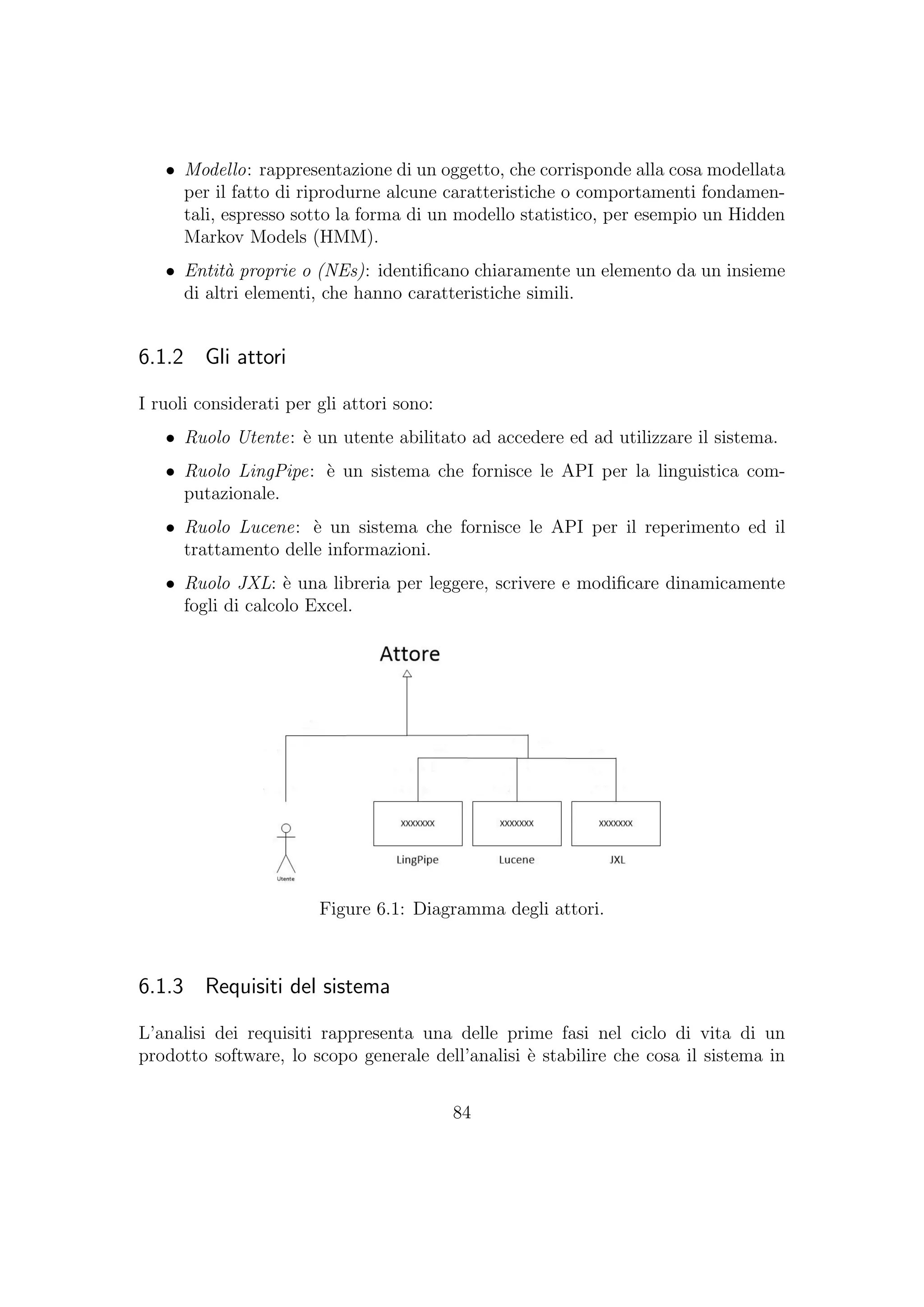• Modello: rappresentazione di un oggetto, che corrisponde alla cosa modellata
per il fatto di riprodurne alcune caratteristiche o comportamenti fondamen-
tali, espresso sotto la forma di un modello statistico, per esempio un Hidden
Markov Models (HMM).
• Entit`a proprie o (NEs): identiﬁcano chiaramente un elemento da un insieme
di altri elementi, che hanno caratteristiche simili.
6.1.2 Gli attori
I ruoli considerati per gli attori sono:
• Ruolo Utente: `e un utente abilitato ad accedere ed ad utilizzare il sistema.
• Ruolo LingPipe: `e un sistema che fornisce le API per la linguistica com-
putazionale.
• Ruolo Lucene: `e un sistema che fornisce le API per il reperimento ed il
trattamento delle informazioni.
• Ruolo JXL: `e una libreria per leggere, scrivere e modiﬁcare dinamicamente
fogli di calcolo Excel.
Figure 6.1: Diagramma degli attori.
6.1.3 Requisiti del sistema
L’analisi dei requisiti rappresenta una delle prime fasi nel ciclo di vita di un
prodotto software, lo scopo generale dell’analisi `e stabilire che cosa il sistema in
84
 