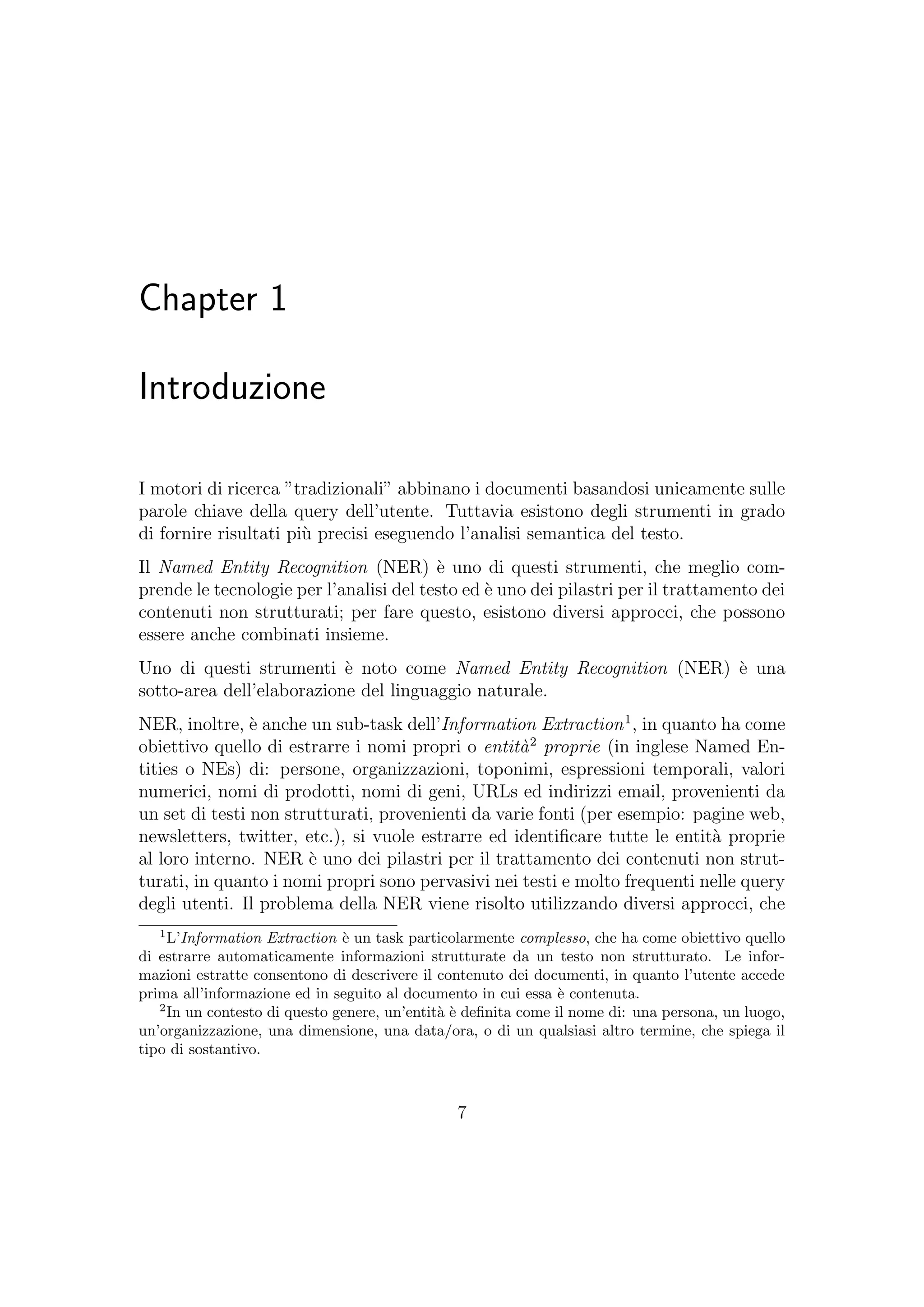Chapter 1
Introduzione
I motori di ricerca ”tradizionali” abbinano i documenti basandosi unicamente sulle
parole chiave della query dell’utente. Tuttavia esistono degli strumenti in grado
di fornire risultati pi`u precisi eseguendo l’analisi semantica del testo.
Il Named Entity Recognition (NER) `e uno di questi strumenti, che meglio com-
prende le tecnologie per l’analisi del testo ed `e uno dei pilastri per il trattamento dei
contenuti non strutturati; per fare questo, esistono diversi approcci, che possono
essere anche combinati insieme.
Uno di questi strumenti `e noto come Named Entity Recognition (NER) `e una
sotto-area dell’elaborazione del linguaggio naturale.
NER, inoltre, `e anche un sub-task dell’Information Extraction1
, in quanto ha come
obiettivo quello di estrarre i nomi propri o entit`a2
proprie (in inglese Named En-
tities o NEs) di: persone, organizzazioni, toponimi, espressioni temporali, valori
numerici, nomi di prodotti, nomi di geni, URLs ed indirizzi email, provenienti da
un set di testi non strutturati, provenienti da varie fonti (per esempio: pagine web,
newsletters, twitter, etc.), si vuole estrarre ed identiﬁcare tutte le entit`a proprie
al loro interno. NER `e uno dei pilastri per il trattamento dei contenuti non strut-
turati, in quanto i nomi propri sono pervasivi nei testi e molto frequenti nelle query
degli utenti. Il problema della NER viene risolto utilizzando diversi approcci, che
1
L’Information Extraction `e un task particolarmente complesso, che ha come obiettivo quello
di estrarre automaticamente informazioni strutturate da un testo non strutturato. Le infor-
mazioni estratte consentono di descrivere il contenuto dei documenti, in quanto l’utente accede
prima all’informazione ed in seguito al documento in cui essa `e contenuta.
2
In un contesto di questo genere, un’entit`a `e deﬁnita come il nome di: una persona, un luogo,
un’organizzazione, una dimensione, una data/ora, o di un qualsiasi altro termine, che spiega il
tipo di sostantivo.
7
 