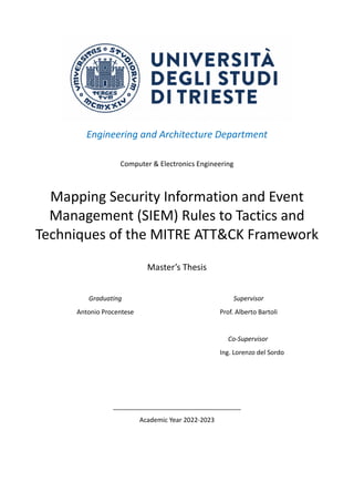 Engineering and Architecture Department
Computer & Electronics Engineering
Mapping Security Information and Event
Management (SIEM) Rules to Tactics and
Techniques of the MITRE ATT&CK Framework
Master’s Thesis
Graduating
Antonio Procentese
Supervisor
Prof. Alberto Bartoli
Co-Supervisor
Ing. Lorenzo del Sordo
____________________________________
Academic Year 2022-2023
 