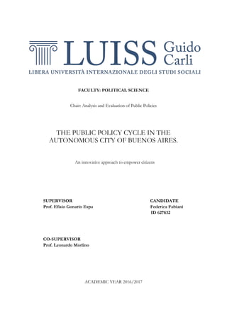 FACULTY: POLITICAL SCIENCE
Chair: Analysis and Evaluation of Public Policies
THE PUBLIC POLICY CYCLE IN THE
AUTONOMOUS CITY OF BUENOS AIRES.
An innovative approach to empower citizens
SUPERVISOR CANDIDATE
Prof. Efisio Gonario Espa Federica Fabiani
ID 627832
CO-SUPERVISOR
Prof. Leonardo Morlino
ACADEMIC YEAR 2016/2017
 