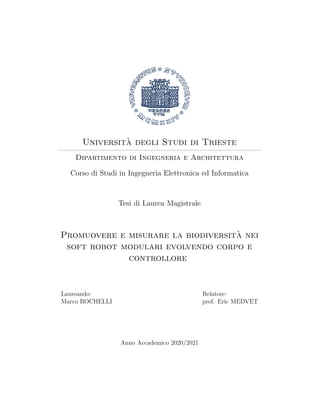 Universit`a degli Studi di Trieste
Dipartimento di Ingegneria e Architettura
Corso di Studi in Ingegneria Elettronica ed Informatica
Tesi di Laurea Magistrale
Promuovere e misurare la biodiversit`a nei
soft robot modulari evolvendo corpo e
controllore
Laureando:
Marco ROCHELLI
Relatore:
prof. Eric MEDVET
Anno Accademico 2020/2021
 