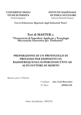 UNIVERSITA’ DEGLI 
STUDI DI PADOVA 
Facoltà di Ingegneria 
ISTITUTO NAZIONALE 
DI FISICA NUCLEARE 
Laboratori Nazionali di Legnaro 
C Con l la Fd Federazione i R Regionale i l d degli liI Industriali d i liV Veneti 
i 
Tesi di MASTER in 
“Trattamenti di Superficie Applicati a Tecnologie 
Meccaniche Innovative per l’Industria” 
PREPARAZIONE DI UN PROTOCOLLO DI 
PROCESSO PER DISPOSITIVI IN 
RADIOFREQUENZA SUPERCONDUTTIVI AD 
ALTO T FATTORE TT DI MERITO 
T 
Relatore: prof. V. Palmieri 
Candidato: dott. Carlo Roncolato 
No Matr.: 895963-CM 
Anno Accademico 2002/03 
 