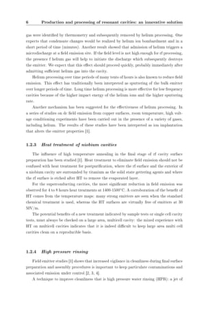 6 Production and processing of resonant cavities: an innovative solution 
gas were identied by thermometry and subsequently removed by helium processing. One 
expects that condensate changes would be realized by helium ion bombardment and in a 
short period of time (minutes). Another result showed that admission of helium triggers a 
microdischarge at a eld emission site. If the eld level is not high enough for rf processing, 
the presence f helium gas will help to initiate the discharge which subsequently destroys 
the emitter. We expect that this eect should proceed quickly, probably immediately after 
admitting sucient helium gas into the cavity. 
Helium processing over time periods of many tents of hours is also known to reduce eld 
emission. This eect has traditionally been interpreted as sputtering of the bulk emitter 
over longer periods of time. Long time helium processing is more eective for low frequency 
cavities because of the higher impact energy of the helium ions and the higher sputtering 
rate. 
Another mechanism has been suggested for the eectiveness of helium processing. In 
a series of studies on dc eld emission from copper surfaces, room temperature, high volt-age 
conditioning experiments have been carried out in the presence of a variety of gases, 
including helium. The results of these studies have been interpreted as ion implantation 
that alters the emitter properties [1]. 
1.2.3 Heat treatment of niobium cavities 
The inuence of high temperature annealing in the nal stage of rf cavity surface 
preparation has been studied [1]. Heat treatment to eliminate eld emission should not be 
confused with heat treatment for postpurication, where the rf surface and the exterior of 
a niobium cavity are surrounded by titanium as the solid state gettering agents and where 
the rf surface is etched after HT to remove the evaporated layer. 
For the superconducting cavities, the most signicant reduction in eld emission was 
observed for 4 to 8 hours heat treatments at 1400-1500±C. A corroboration of the benet of 
HT comes from the temperature maps: many strong emitters are seen when the standard 
chemical treatment is used, whereas the HT surfaces are virtually free of emitters at 30 
MV/m. 
The potential benets of a new treatment indicated by sample tests or single cell cavity 
tests, must always be checked on a large area, multicell cavity: the mixed experience with 
HT on multicell cavities indicates that it is indeed dicult to keep large area multi cell 
cavities clean on a reproducible basis. 
1.2.4 High pressure rinsing 
Field emitter studies [1] shows that increased vigilance in cleanliness during nal surface 
preparation and assembly procedures is important to keep particulate contaminations and 
associated emission under control [2, 3, 4]. 
A technique to improve cleanliness that is high pressure water rinsing (HPR): a jet of 
 