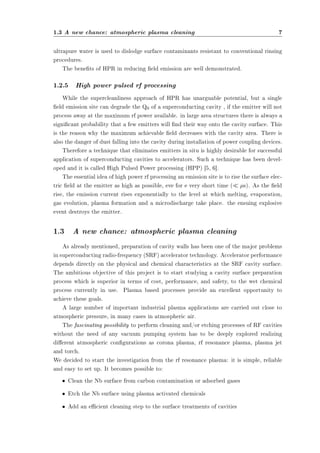 1.3 A new chance: atmospheric plasma cleaning 7 
ultrapure water is used to dislodge surface contaminants resistant to conventional rinsing 
procedures. 
The benets of HPR in reducing eld emission are well demonstrated. 
1.2.5 High power pulsed rf processing 
While the supercleanliness approach of HPR has unarguable potential, but a single 
eld emission site can degrade the Q0 of a superconducting cavity , if the emitter will not 
process away at the maximum rf power available. in large area structures there is always a 
signicant probability that a few emitters will nd their way onto the cavity surface. This 
is the reason why the maximum achievable eld decreases with the cavity area. There is 
also the danger of dust falling into the cavity during installation of power coupling devices. 
Therefore a technique that eliminates emitters in situ is highly desirable for successful 
application of superconducting cavities to accelerators. Such a technique has been devel-oped 
and it is called High Pulsed Power processing (HPP) [5, 6]. 
The essential idea of high power rf processing an emission site is to rise the surface elec-tric 
eld at the emitter as high as possible, eve for e very short time (¿ ¹s). As the eld 
rise, the emission current rises exponentially to the level at which melting, evaporation, 
gas evolution, plasma formation and a microdischarge take place. the ensuing explosive 
event destroys the emitter. 
1.3 A new chance: atmospheric plasma cleaning 
As already mentioned, preparation of cavity walls has been one of the major problems 
in superconducting radio-frequency (SRF) accelerator technology. Accelerator performance 
depends directly on the physical and chemical characteristics at the SRF cavity surface. 
The ambitious objective of this project is to start studying a cavity surface preparation 
process which is superior in terms of cost, performance, and safety, to the wet chemical 
process currently in use. Plasma based processes provide an excellent opportunity to 
achieve these goals. 
A large number of important industrial plasma applications are carried out close to 
atmospheric pressure, in many cases in atmospheric air. 
The fascinating possibility to perform cleaning and/or etching processes of RF cavities 
without the need of any vacuum pumping system has to be deeply explored realizing 
dierent atmospheric congurations as corona plasma, rf resonance plasma, plasma jet 
and torch. 
We decided to start the investigation from the rf resonance plasma: it is simple, reliable 
and easy to set up. It becomes possible to: 
² Clean the Nb surface from carbon contamination or adsorbed gases 
² Etch the Nb surface using plasma activated chemicals 
² Add an ecient cleaning step to the surface treatments of cavities 
 
