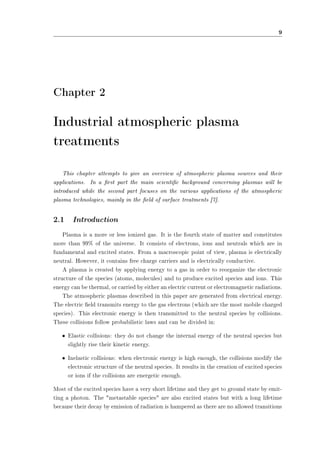 9 
Chapter 2 
Industrial atmospheric plasma 
treatments 
This chapter attempts to give an overview of atmospheric plasma sources and their 
applications. In a rst part the main scientic background concerning plasmas will be 
introduced while the second part focuses on the various applications of the atmospheric 
plasma technologies, mainly in the eld of surface treatments [7]. 
2.1 Introduction 
Plasma is a more or less ionized gas. It is the fourth state of matter and constitutes 
more than 99% of the universe. It consists of electrons, ions and neutrals which are in 
fundamental and excited states. From a macroscopic point of view, plasma is electrically 
neutral. However, it contains free charge carriers and is electrically conductive. 
A plasma is created by applying energy to a gas in order to reorganize the electronic 
structure of the species (atoms, molecules) and to produce excited species and ions. This 
energy can be thermal, or carried by either an electric current or electromagnetic radiations. 
The atmospheric plasmas described in this paper are generated from electrical energy. 
The electric eld transmits energy to the gas electrons (which are the most mobile charged 
species). This electronic energy is then transmitted to the neutral species by collisions. 
These collisions follow probabilistic laws and can be divided in: 
² Elastic collisions: they do not change the internal energy of the neutral species but 
slightly rise their kinetic energy. 
² Inelastic collisions: when electronic energy is high enough, the collisions modify the 
electronic structure of the neutral species. It results in the creation of excited species 
or ions if the collisions are energetic enough. 
Most of the excited species have a very short lifetime and they get to ground state by emit-ting 
a photon. The metastable species are also excited states but with a long lifetime 
because their decay by emission of radiation is hampered as there are no allowed transitions 
 