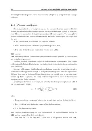 10 Industrial atmospheric plasma treatments 
departing from the respective state: decay can only take place by energy transfers through 
collisions. 
2.1.1 Plasmas classication 
Depending on the type of energy supply and the amounts of energy transferred to the 
plasma, the properties of the plasma change, in terms of electronic density or tempera-ture. 
These two parameters distinguish plasmas into dierent categories. The atmospheric 
plasma sources described here are supposed to be positioned near the glow discharges and 
the arcs. 
In this classication, a distinction can be made between: 
² Local thermodynamic (or thermal) equilibrium plasmas (LTE). 
² Non-local thermodynamic equilibrium plasmas (non-LTE). 
LTE plasmas 
LTE plasma requires that transitions and chemical reactions are governed by collisions and 
not by radiative processes. 
Moreover, collision phenomena have to be micro-reversible. It means that each kind of 
collision must be balanced by its inverse (excitation/deexcitation; ionization/recombination; 
kinetic balance). 
Moreover LTE requires that local gradients of plasma properties (temperature, density, 
thermal conductivity) are low enough to let a particle in the plasma reach the equilibrium: 
diusion time must be similar or higher than the time the particle need to reach the equi-librium 
[5]. For LTE plasma, the heavy particles temperature is closed to the electrons 
temperature (ex: fusion plasmas). 
According to the Griem criterion [6], an optically thin homogeneous plasma is LTE if 
the electron density fullls: 
ne = 9 ¢ 1023 
³ E21 
EH+ 
´3³ kT 
EH+ 
´ 
(m¡3) (2.1) 
where 
² E21 represents the energy gap between the ground state and the rst excited level. 
² EH+=13.58 eV is the ionization energy of the hydrogen atom. 
² T is the plasma temperature. 
This criterion shows the strong link that exists between the required electron density for 
LTE and the energy of the rst excited state. 
Those rules for LTE are very strict. Thus most of the plasmas deviate from LTE, 
 