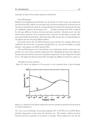 2.1 Introduction 11 
especially all types of low density plasma in laboratories. 
Non-LTE plasmas 
Departure from Boltzmann distribution for the density of excited atoms can explain the 
deviation from LTE. Indeed, for low-lying levels, the electron-induced de-excitation rate of 
the atom is generally lower than the corresponding electron-induced excitation rate because 
of a signicant radiative de-excitation rate. Another deviation from LTE is induced 
by the mass dierence between electrons and heavy particles. Electrons move very fast 
whereas heavy particles can be considered static: electrons are thus likely to govern colli-sions 
and transitions phenomena. Deviations from LTE are also due to strong gradients in 
the plasma and the associated diusion eects. 
It has been shown that the LTE distribution can be partial. For example, LTE can be 
veried for the levels close to ionization threshold [7] (e.g., 5p levels and higher, in argon 
plasma): such plasmas are pLTE (partial LTE). 
The non-LTE plasmas can be described by a two temperature model: an electron tem-perature 
(Te) and a heavy particle temperature (Th). Regarding the huge mass dierence 
between electrons and heavy particles, the plasma temperature (or gas temperature) is xed 
by Th. The higher the departure from LTE, the higher the dierence between Te and Th is. 
Atmospheric pressure plasmas 
Figure 2.1 shows the inuence of the pressure on the transition from a glow discharge 
Figure 2.1: Evolution of the plasma temperature (electrons and heavy particles) with the pressure 
in a mercury plasma arc. 
(TeTh) to an arc discharge. Low pressure plasmas (104 to 102 kPa) are non-LTE. Heavy 
particles temperature is lower than the electronic one. The inelastic collisions between 
electrons and heavy particles are excitative or ionizing. These collisions do not rise the 
 