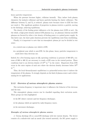 12 Industrial atmospheric plasma treatments 
heavy particles temperature. 
When the pressure becomes higher, collisions intensify. They induce both plasma 
chemistry (by inelastic collisions) and heavy particles heating (by elastic collisions). The 
dierence between Te and Th is reduced: plasma state becomes closer to LTE but does 
not reach it. The signicant gradient of properties in plasma restricts a particle, moving 
in the discharge, achieving equilibrium. 
The density of the feeding power inuences a lot the plasma state (LTE or not). On 
the whole, a high power density induces LTE plasmas (e.g. arc plasmas) whereas non-LTE 
plasmas are favored by either a low density of feeding power or a pulsed power supply. In 
this latter case, the short pulse duration prevents the equilibrium state from establishing. 
Finally, it is important to note that an atmospheric plasma jet can be divided in two 
zones: 
² a central zone or plasma core which is LTE. 
² a peripheral zone which is non-LTE. In this plume, heavy particles temperature is 
much lower than electrons one. 
Indeed, for a free-burning argon arc [6], operating conditions (a pressure of 300 kPa, cur-rents 
of 300 to 400 A) are necessary to reach a LTE state in the central portion. These 
conditions lead to an electron density of 1024 m¡3 in the center. Departures from LTE 
occur in the outer regions of such arcs where the electron density decreases below 1024 
m¡3. 
Thus, the local thermodynamic equilibrium is a primordial notion since it induces the 
temperature of the plasma. It strongly depends on the kind of plasma source and is deter-mining 
for its applications. 
2.1.2 Overview of various atmospheric plasma sources 
The excitation frequency is important since it inuences the behavior of the electrons 
and the ions. 
The atmospheric plasma sources can be classied regarding their excitation mode. 
Three groups are then highlighted: 
² the DC (direct current) and low frequency discharges; 
² the plasmas which are ignited by radio frequency waves; 
² the microwave discharges. 
Examples of various atmospheric plasma sources 
X Corona discharge [7] is a non-LTE discharge with low current density. The device 
consists of a cathode-wire and an anode (the treated material), the DC power supply is 
 
