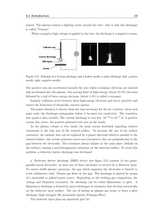 2.1 Introduction 13 
pulsed. The plasma creates a lighting crown around the wire: that is why this discharge 
is called Corona. 
When a negative high voltage is applied to the wire, the discharge is a negative corona. 
Figure 2.2: Principle of a Corona discharge and a hollow needle to plate discharge (left: positive 
needle, right: negative needle). 
The positive ions are accelerated towards the wire where secondary electrons are emitted 
and accelerated into the plasma: this moving front of high-energy (about 10 eV) electrons 
followed by a tail of lower energy electrons (about 1 eV) is called a streamer. 
Inelastic collisions occur between these high-energy electrons and heavy particles and 
induce the formation of chemically reactive species. 
The pulses duration is shorter than the time necessary for the arc creation: when each 
pulse ends, the discharge extinguishes before it becomes too conductive. The transition 
into spark is then avoided. The current discharge is very low: 10¡10 to 10¡5 A. A positive 
corona also exists: the positive polarized wire acts as the anode. 
As the plasma volume is very small, the main corona drawback regarding surfaces 
treatments is the thin size of the treated surface. To increase the size of the surface 
treatment, the cathode wire can be replaced by a planer electrode which is parallel to the 
treated surface: this system generates micro-arcs (streamers) that are perpendicular to the 
gap between the electrodes. The streamers always initiate at the same place (default on 
the surface) causing a non-homogeneous treatment on the material surface. To avoid this 
problem, a dielectric barrier discharge was developed. 
X Dielectric barrier discharge (DBD) device (see gure 2.3) consists of two plane-parallel 
metal electrodes: at least one of these electrodes is covered by a dielectric layer. 
To ensure stable plasma operation, the gap which separates the electrodes is limited to 
a few millimeters wide. Plasma gas ows in the gap. The discharge is ignited by means 
of a sinusoidal or pulsed power source. Depending on the working gas composition, the 
voltage and frequency excitation, the discharge can be either lamentary or glow. A 
lamentary discharge is formed by micro-discharges or streamers that develop statistically 
on the dielectric layer surface. The use of helium as plasma gas seems to favor a glow 
discharge (high energetic He metastable species, Penning eect). 
The dielectric layer plays an important part by: 
 