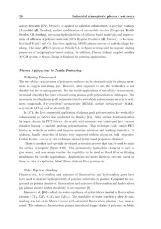 20 Industrial atmospheric plasma treatments 
nology Research (IFP, Sweden), is applied to adhesion enhancement of polymer coatings 
(Almedahl AB, Sweden), surface modication of automobile textiles (Borgstena Textile 
Sweden AB, Sweden), increasing hydrophobicity of cellulose based materials, and improve-ment 
of adhesion of polymer materials (SCA Hygiene Products AB, Sweden). In German, 
Kirchho GmbH and Co. has been applying APGD plasma system to anti-shrinkage n-ishing. 
The same APGD system at Polisilk S.A. in Spain is being used to improve binding 
properties of polypropylene-based coating. In addition, Plasma Ireland supplied another 
APGD system to Scapa Group in England for printing applications. 
Plasma Applications to Textile Processing 
Wettability Enhancement 
The wettability enhancement of polymeric surfaces can be obtained easily by plasma treat-ment 
in oxygen containing gas. However, after exposure to air, the wettability is not 
durable due to the ageing process. For the textile applications of wettability enhancement, 
increased durability has been obtained using plasma graft polymerization techniques. The 
monomers used in plasma graft polymerization for wettability enhancement are acrylic acid, 
nitro compounds, 2-hydroxyethyl methacrylate (HEMA), methyl methacrylate (MMA), 
acrylamide (AAm) and acrylonitrile [8]. 
In 1971, the rst commercial application of plasma graft polymerization for wettability 
enhancement on fabrics was conducted by Bradley [15]. After surface functionalization 
by argon plasma for PET fabrics, the acrylic acid monomer was introduced into vacuum 
chamber leading to uniform grafting polymerization. This technique could render PET 
fabrics as wettable as cotton and improve moisture retention and washing durability. In 
addition, handle properties of fabrics were improved without alteration bulk properties. 
Cotton fabrics treated by this technique showed better hand properties obtained. 
There is another and specially developed activation process that can be used to make 
the surface hydrophilic (gure 2.10). This permanently hydrophilic character is used to 
give woven, and non woven textiles the capability to be used as blood lter or ltering 
membranes for specic applications. Applications are micro ltration systems based on 
these textiles or capillaries: blood lters, dialysis lter systems etc. 
Water Repellent Finishing 
Fluorocarbon, hydrocarbon and mixtures of uorocarbon and hydrocarbon gases have 
been used to increase hydrophobicity of polymer substrates in plasma. Compared to oxy-gen 
and air plasma treatment, uorocarbon and mixtures of uorocarbon and hydrocarbon 
gas plasma showed higher durability in air exposure [8]. 
Iriyama et al. [16] studied the water-repellency of nylon fabrics treated in uorocarbon 
plasmas (CF4, C2F4, C3F6 and C6F14). The durability of water-repellency after 30 min. 
washing was better in fabrics treated with saturated uorocarbon plasmas than unsatu-rated. 
The saturated uorocarbon plasma introduced longer chains of polymer on fabric 
 