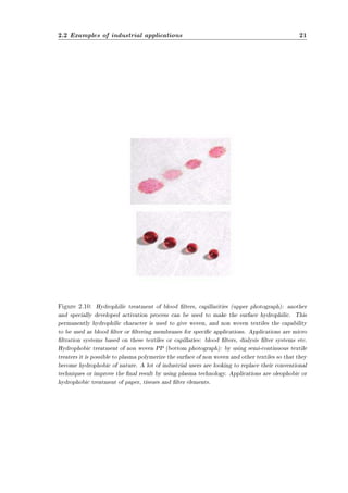 2.2 Examples of industrial applications 21 
Figure 2.10: Hydrophilic treatment of blood lters, capillarities (upper photograph): another 
and specially developed activation process can be used to make the surface hydrophilic. This 
permanently hydrophilic character is used to give woven, and non woven textiles the capability 
to be used as blood lter or ltering membranes for specic applications. Applications are micro 
ltration systems based on these textiles or capillaries: blood lters, dialysis lter systems etc. 
Hydrophobic treatment of non woven PP (bottom photograph): by using semi-continuous textile 
treaters it is possible to plasma polymerize the surface of non woven and other textiles so that they 
become hydrophobic of nature. A lot of industrial users are looking to replace their conventional 
techniques or improve the nal result by using plasma technology. Applications are oleophobic or 
hydrophobic treatment of paper, tissues and lter elements. 
 