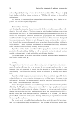 22 Industrial atmospheric plasma treatments 
surface (gure 2.10), leading to better hydrophobicity and durability. Wang et al. [17] 
found similar results from plasma treatment on PET lm with mixtures of uorocarbon 
and methane. 
McCord et al. [18] found that the uorocarbon functional group, -CF3, played an im-portant 
role in increasing water-repellency. 
Anti-shrinkage Finishing 
Anti-shrinkage nishing using plasma treatment is the rst successful commercialized tech-nique 
for the textile industry. The rst attempt at anti-shrinkage nishing was a corona 
treatment for wool fabrics [8]. Wool garments treated by corona showed better shrink re-sistance 
and stability than untreated. Thorsen et al. [19] suggested that corona treatment 
could be applied to mass production of wool fabric to improve shrink resistance. Compared 
to corona treatment, the eciency of anti-shrinkage in plasma treatment shows better ef-fect. 
Recently, low-pressure plasma and corona are available for anti-shrinkage nishing in 
textile industry. Plasma treatment is considered an environmentally friendly alternative 
to the conventional anti-shrinkage nishing, wool chlorination. 
Regardless, further studies are still needed to apply plasma treatment to industrial 
production for anti-shrinkage nishing as well as enzymatic treatment, which is another 
possible environmentally friendly method for anti-shrinkage nishing. 
Oxygen was known as the most eective gas for shrink proong of wool fabrics made 
from plasma-treated yarns [8]. 
Desizing 
The application of size to warp yarns before weaving plays an important role in enhance-ment 
of weaving eciency due to an increase of yarn strength and reduction of yarn 
hairiness. Also, it is important to remove size after weaving for further processes, dyeing 
and nishing. The conventional desizing process is conducted by washing in hot water 
bath. 
Regardless of high temperature, complete removal of size on fabrics is impossible due to 
redeposited sizes on yarns during the desizing process, resulting in poor bleaching, dyeing 
and printing. Moreover, the desizing waste is a major concern of pollution world-wide, 
even though a recycling technique is available. 
Plasma desizing was performed as a novel technique to solve the environmental problem 
of desizing [8]. The plasma desizing process consisted of two steps: gas plasma treatment 
on the sized fabric and washing in solution. Compared to hydrogen peroxide desizing, 
plasma treatment plus cold-water washing showed better size removal on cotton fabrics. 
Oxygen plasma was more eective in desizing than either air or nitrogen. Two possible 
plasma eects are involved in the plasma desizing. First one is gas vaporization of sizes by 
the etching eect of plasma. 
The second one is hydrophilic functionalization of size molecules, possible in conjunc-tion 
with either chain scission or cross-linking. The increase in hydrophilic groups may 
 