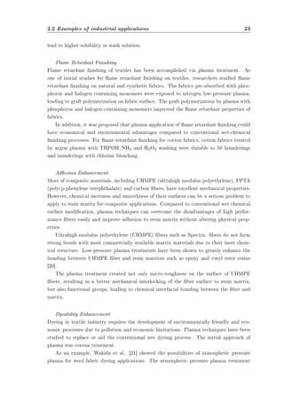 2.2 Examples of industrial applications 23 
lead to higher solubility in wash solution. 
Flame Retardant Finishing 
Flame retardant nishing of textiles has been accomplished via plasma treatment. As 
one of initial studies for ame retardant nishing on textiles, researchers studied ame 
retardant nishing on natural and synthetic fabrics. The fabrics pre-absorbed with phos-phorus 
and halogen containing monomers were exposed to nitrogen low-pressure plasma, 
leading to graft polymerization on fabric surface. The graft polymerization by plasma with 
phosphorus and halogen containing monomers improved the ame retardant properties of 
fabrics. 
In addition, it was proposed that plasma application of ame retardant nishing could 
have economical and environmental advantages compared to conventional wet-chemical 
nishing processes. For ame retardant nishing for cotton fabrics, cotton fabrics treated 
by argon plasma with THPOH/NH3 and H2O2 washing were durable to 50 launderings 
and launderings with chlorine bleaching. 
Adhesion Enhancement 
Most of composite materials, including UHMPE (ultrahigh modulus polyethylene), PPTA 
(poly(p-phenylene terephthalate) and carbon bers, have excellent mechanical properties. 
However, chemical inertness and smoothness of their surfaces can be a serious problem to 
apply to resin matrix for composite applications. Compared to conventional wet chemical 
surface modication, plasma techniques can overcome the disadvantages of high perfor-mance 
bers easily and improve adhesion to resin matrix without altering physical prop-erties. 
Ultrahigh-modulus polyethylene (UHMPE) bers such as Spectra. bers do not form 
strong bonds with most commercially available matrix materials due to their inert chem-ical 
structure. Low-pressure plasma treatments have been shown to greatly enhance the 
bonding between UHMPE ber and resin matrices such as epoxy and vinyl ester resins 
[20]. 
The plasma treatment created not only micro-roughness on the surface of UHMPE 
bers, resulting in a better mechanical interlocking of the ber surface to resin matrix, 
but also functional groups, leading to chemical interfacial bonding between the ber and 
matrix. 
Dyeability Enhancement 
Dyeing in textile industry requires the development of environmentally friendly and eco-nomic 
processes due to pollution and economic limitations. Plasma techniques have been 
studied to replace or aid the conventional wet dyeing process. The initial approach of 
plasma was corona treatment. 
As an example, Wakida et al. [21] showed the possibilities of atmospheric pressure 
plasma for wool fabric dyeing applications. The atmospheric pressure plasma treatment 
 