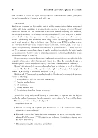 24 Industrial atmospheric plasma treatments 
with a mixture of helium and argon was very eective on the reduction of half-dyeing time 
and an increase of dye exhaustion with acid dyes. 
Sterilization 
Sterilization processes are designed to destroy viable microorganisms before biomaterial 
contact with living organisms. In general, either a physical or chemical process or both are 
carried out sterilization. The conventional sterilization methods including heat, radiation, 
and chemical treatment can terminate the microorganisms [8]. Heat treatment is an easy 
method but bacteria with a pore could survive at high temperature and under some con-ditions. 
Additionally, heat treatment is not acceptable to low-melting polymer materials 
and it needs a relatively long period treat time. Ethylene oxide (ETO) is used as a chem-ical 
treatment to sterilize many polymeric medical products. However, ETO is not only a 
highly toxic gas causing cancer but easily absorbed in plastic materials. Gamma radiation 
and X-ray can exterminate bacteria or viruses by breaking bonds inside the bacteria cells 
and virus capsides. However, some of microorganisms resist radiation, and radiation causes 
undesirable changes of substrate. 
Because the power density of atmospheric plasma is not high, it does not alter the bulk 
properties of substrates where bacteria and viruses live. Also, the successful design of a 
remote exposure reactor can eliminate many constraints of workpiece size and shape. 
Recently, the atmospheric pressure plasma has been investigated as novel sterilization 
technique [13]. One of successful designs is one atmosphere uniform glow discharge plasma 
(OAUGDP, University of Tennessee, Knoxville (UTK)). 
Koulik et al. [22] proposed the mechanism of sterilization under atmospheric pressure 
plasma as following; 
1) Plasmochemical reaction: oxidation and etching, 
2) Electron bombardment, 
3) UV radiation, 
4) Surface ablation and 
5) Chemical reaction after plasma treatment. 
As an italian living reality the University of Milano-Bicocca, together with the Regione 
Lombardia and the Fondazione Cariplo, supported the creation of a Centre of Excellence 
on Plasma Applications as depicted in gure 2.11. 
Mainly they work on: 
² Plasma Processing for polymers, gas sterilization and VOC abatements; coating, 
plasma spray, dusty plasmas; 
² Plasma Processing for Energy: hydrogen production and waste treatments by plasma, 
plasma Fuel Converter (PFC) for producing hydrogen rich mixtures, plasma torch 
for waste treatments; 
² Plasma processing for biomedical applications 
 