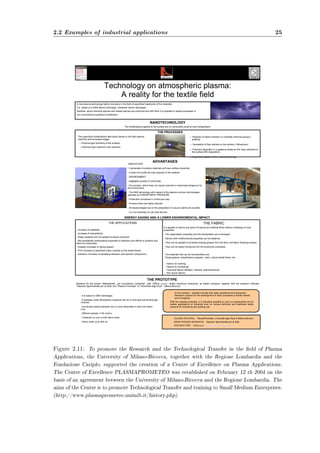 2.2 Examples of industrial applications 25 
Technology on atmospheric plasma: 
A reality for the textile field 
A new plasma technology highly innovative in the field of superficial treatments of the materials, 
it is based on a DBD electric discharge. (Dielectric barrier discharge) 
Radicals, active chemical species and loaded species are produced and with them it is possible to realize processes of 
non-conventional superficial modification. 
NANOTECHNOLOGY 
The modifications applied to the surface are on nanometre scale at room temperature. 
THE PROCESSES 
 Reaction of atoms insertion or complete chemical groups ( 
grafting) 
 Generation of free radicals on the surface.( Attivazione). 
 Polymers deposition in a gaseous phase as thin layer adherent to 
the surface (film deposition) 
 Superficial ablation of the material (etching). 
The materials that can be functionalised are: 
Polypropylene, polyethylene polyester, nylon, natural textile fibres, etc.… 
 Fabrics for clothing. 
 Fabrics for furnishings 
 Technical fabrics (filtration, medical, pharmaceutical). 
 Non-woven fabrics. 
Realised for the project “Metadistretti per l'eccellenza Lombarda”, with “ARIOLI s.p.a.”, textile machinery enterprise, as leader company, together with the research institutes 
“Stazione Sperimentale per la Seta” and “Plasma Prometeo” of “Università degli Studi – Milano-Bicocca” 
At the moment: : excellent results with water repellence and hydrophilic. 
Research projects for the development of other processes of textile interest 
are in progress.. 
CLAUDIA RICCARDI, PlasmaPrometeo, Università degli Studi di Milano-Bicocca 
MARIA ROSARIA MASSAFRA, Stazione Sperimentale per la Seta 
STEFANO FORT, Arioli s.p.a. info@arioli.biz www.arioli.biz 
The superficial modifications take place thanks to the high plasma 
reactivity and processes trigger. 
 Physical type (bombing of the surface) 
 Chemical type (reactions with radicals). 
ADVANTAGES 
INNOVATION: 
 It generates innovative materials and new surface properties. 
 It does not modify the bulk property of the material. 
 ENVIRONMENT: 
 Negligible quantity of chemicals. 
 Dry process, which does not require solvents or chemicals dangerous for 
the environment. 
 The DBD technology with respect to the plasma common technologies 
operates at ATMOSPHERIC PRESSURE 
 Production processes in continuous way. 
 Process times are highly reduced. 
 All disadvantages due to the preparation of vacuum plants are avoided. 
 It is not necessary to use seal devices. 
ENERGY SAVING AND A LOWER ENVINROMENTAL IMPACT. 
THE APPLICATIONS THE FABRIC 
THE PROTOTYPE 
 Increase of wettability. 
 Increase of hydrophilicity 
 Water-repellent and oil-repellent surfaces achieved. 
 Biocompatibility (antibacterial properties of adhesion and affinity to proteins and 
other bio molecules). 
 Dyeable (increase of dyeing speed). 
 Print (increase of absorbed colour quantity by the textile fibres). 
 Adhesion (increase of spreading adhesion with specific compounds.) 
It is applied to fabrics and yarns of natural and artificial fibres without modifying it’s bulk 
properties: 
 The organoleptic properties and the transpiration are unchanged. 
 Fabrics with multifunctional properties can be obtained. 
 They can be applied to all textile-working phases from the fibre until fabric finishing process. 
 They can be easily introduced into the productive processes 
• It is based on DBD discharges. 
• It operates under atmospheric pressure with air or inert gas and several gas 
mixtures. 
• It produces plasma between two or more electrodes in which the fabric 
runs. 
• Different speeds (1-60 m/min). 
• Treatment on one or both fabric sides. 
• Fabric width up to 400 cm. 
With the realized prototype, it is therefore possible to carry on experiments and to 
realize applications at industrial level on various technical and traditional textile 
products for furnishing and clothing use. 
Figure 2.11: To promote the Research and the Technological Transfer in the eld of Plasma 
Applications, the University of Milano-Bicocca, together with the Regione Lombardia and the 
Fondazione Cariplo, supported the creation of a Centre of Excellence on Plasma Applications. 
The Centre of Excellence PLASMAPROMETEO was established on February 12 th 2004 on the 
basis of an agreement between the University of Milano-Bicocca and the Regione Lombardia. The 
aims of the Centre is to promote Technological Transfer and training to Small Medium Enterprises. 
(http://www.plasmaprometeo.unimib.it/history.php) 
 