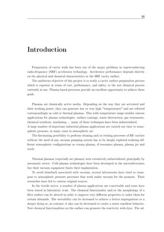 iii 
Introduction 
Preparation of cavity walls has been one of the major problems in superconducting 
radio-frequency (SRF) accelerator technology. Accelerator performance depends directly 
on the physical and chemical characteristics at the SRF cavity surface. 
The ambitious objective of this project is to study a cavity surface preparation process 
which is superior in terms of cost, performance, and safety, to the wet chemical process 
currently in use. Plasma based processes provide an excellent opportunity to achieve these 
goals. 
Plasmas are chemically active media. Depending on the way they are activated and 
their working power, they can generate low or very high temperatures and are referred 
correspondingly as cold or thermal plasmas. This wide temperature range enables various 
applications for plasma technologies: surface coatings, waste destruction, gas treatments, 
chemical synthesis, machining ... many of these techniques have been industrialized. 
A large number of important industrial plasma applications are carried out close to atmo-spheric 
pressure, in many cases in atmospheric air. 
The fascinating possibility to perform cleaning and/or etching processes of RF cavities 
without the need of any vacuum pumping system has to be deeply explored realizing dif-ferent 
atmospheric congurations as corona plasma, rf resonance plasma, plasma jet and 
torch. 
Thermal plasmas (especially arc plasma) were extensively industrialized, principally by 
aeronautic sector. Cold plasma technologies have been developed in the microelectronics 
but their vacuum equipment limits their implantation. 
To avoid drawback associated with vacuum, several laboratories have tried to trans-pose 
to atmospheric pressure processes that work under vacuum for the moment. Their 
researches have led to various original sources. 
In the textile sector, a number of plasma applications are conceivable and some have 
been tested in laboratory scale. The chemical functionality and/or the morphology of a 
ber surface can be altered in order to improve very dierent properties to tailor them for 
certain demands. The wettability can be increased to achieve a better impregnation or a 
deeper dying or, in contrast; it also can be decreased to create a water repellent behavior. 
New chemical functionalities on the surface can promote the reactivity with dyes. The ad- 
 
