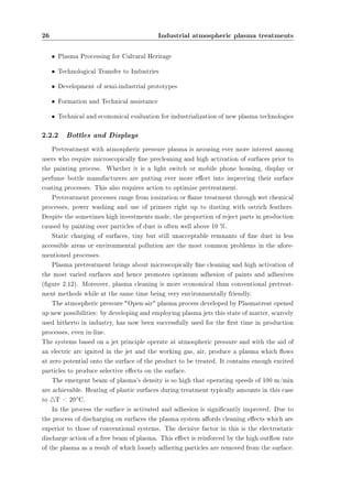 26 Industrial atmospheric plasma treatments 
² Plasma Processing for Cultural Heritage 
² Technological Transfer to Industries 
² Development of semi-industrial prototypes 
² Formation and Technical assistance 
² Technical and economical evaluation for industrialization of new plasma technologies 
2.2.2 Bottles and Displays 
Pretreatment with atmospheric pressure plasma is arousing ever more interest among 
users who require microscopically ne precleaning and high activation of surfaces prior to 
the painting process. Whether it is a light switch or mobile phone housing, display or 
perfume bottle manufacturers are putting ever more eort into improving their surface 
coating processes. This also requires action to optimize pretreatment. 
Pretreatment processes range from ionization or ame treatment through wet chemical 
processes, power washing and use of primers right up to dusting with ostrich feathers. 
Despite the sometimes high investments made, the proportion of reject parts in production 
caused by painting over particles of dust is often well above 10 %. 
Static charging of surfaces, tiny but still unacceptable remnants of ne dust in less 
accessible areas or environmental pollution are the most common problems in the afore-mentioned 
processes. 
Plasma pretreatment brings about microscopically ne cleaning and high activation of 
the most varied surfaces and hence promotes optimum adhesion of paints and adhesives 
(gure 2.12). Moreover, plasma cleaning is more economical than conventional pretreat-ment 
methods while at the same time being very environmentally friendly. 
The atmospheric pressure Open-air plasma process developed by Plasmatreat opened 
up new possibilities: by developing and employing plasma jets this state of matter, scarcely 
used hitherto in industry, has now been successfully used for the rst time in production 
processes, even in-line. 
The systems based on a jet principle operate at atmospheric pressure and with the aid of 
an electric arc ignited in the jet and the working gas, air, produce a plasma which ows 
at zero potential onto the surface of the product to be treated. It contains enough excited 
particles to produce selective eects on the surface. 
The emergent beam of plasma's density is so high that operating speeds of 100 m/min 
are achievable. Heating of plastic surfaces during treatment typically amounts in this case 
to 4T  20±C. 
In the process the surface is activated and adhesion is signicantly improved. Due to 
the process of discharging on surfaces the plasma system aords cleaning eects which are 
superior to those of conventional systems. The decisive factor in this is the electrostatic 
discharge action of a free beam of plasma. This eect is reinforced by the high outow rate 
of the plasma as a result of which loosely adhering particles are removed from the surface. 
 