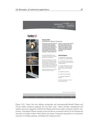 2.2 Examples of industrial applications 27 
$GYDQWDJHV 
HOHFWULFDOVXUIDFHWUHDWPHQW 
3ODVPD7( 
$WPRVSKHULF3ODVPD7UHDWPHQW 
7KHSXUSRVHRIVXUIDFHWUHDWPHQW 
RISROPHUEDVHGPDWHULDOVLV 
WRLQFUHDVHVXUIDFHZHWWDELOLW 
WKURXJKHOHFWULFDOGLVFKDUJH7KH 
ORZVXUIDFHHQHUJRISROPHU 
EDVHGVXEVWUDWHVRIWHQOHDGVWR 
SRRUDGKHVLRQRILQNVJOXHVDQG 
FRDWLQJV7RREWDLQRSWLPXPDG 
KHVLRQLWLVQHFHVVDUWRLQFUHDVH 
WKHVXUIDFHHQHUJRIWKHVXE 
VWUDWHWRMXVWDERYHWKDWRIWKH 
PDWHULDOWREHDSSOLHG6XUIDFH 
WUHDWPHQWZLWK3ODVPDUHVXOWV 
LQLPSURYHGVXUIDFHDGKHVLRQ 
SURSHUWLHV 
3ODVPDWHFKQRORJRIIHUVLQQRYD 
WLYHVROXWLRQVWRDGKHVLRQRUZHWWLQJ 
SUREOHPVLQPDQLQGXVWULHV 
RPSRQHQWSUHSDUDWLRQLVDQLPSRU 
WDQWVWHSSULRUWRERQGLQJSDLQWLQJ 
JOXLQJSULQWLQJRUFRDWLQJSURFHVVHV 
3ODVPDWUHDWPHQWSURYLGHVDQHFR 
QRPLFDOVROXWLRQIRUWKHHIIHFWLYHDFWL 
YDWLRQRIFRPSOH[VKDSHGFRPSRQHQW 
VXUIDFHVEHIRUHIXUWKHUSURFHVVLQJ 
3ODVPD7(FRQIRUPVZLWK(UHJXOD 
WLRQVDQGFDUULHV(PDUNLQJ 
‡ 0XOWLSOH3ODVPD7UHDWLQJ+HDGV 
FDQRSHUDWHIURPDVLQJOHJHQHUDWRU 
‡ 7KH3ODVPD7(DQGFRQYHQWLRQDO 
RURQDFDQZRUNVLPXOWDQHRXVOIURP 
DVLQJOHJHQHUDWRU 
‡ $QXPEHURIGLIIHUHQWQR]]OHWLSV 
DUHDYDLODEOHIRUWKHHIIHFWLYHWUHDW 
PHQWRIDODUJHYDULHWRIGLIIHUHQW 
SDUWV 
‡ 3RWHQWLDOIUHHGLVFKDUJH 
‡ 6XLWDEOHIRUKLJKOLQHVSHHG 
‡ 1RJHQHUDWRUDGMXVWPHQWV 
QHFHVVDU 
‡ (DVWRLQWHJUDWHLQWRQHZRUH[ 
LVWLQJSURGXFWLRQOLQHV 
ZZZWDQWHFFRP 
Figure 2.12: Tantec has been oering cutting-edge and environmentally-friendly Plasma and 
Corona surface treatment equipment for over thirty years. Tantec develops, manufactures and 
markets innovative equipment worldwide for Plasma and Corona surface treatment of plastic com-ponents. 
Atmospheric Plasma treating system provides an economical solution for the cleaning and 
activation of complex surfaces before further processing. Component preparation is an important 
step prior to bonding, painting, varnishing and coating processes. 
 