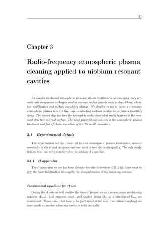 31 
Chapter 3 
Radio-frequency atmospheric plasma 
cleaning applied to niobium resonant 
cavities 
As already mentioned atmospheric pressure plasma treatment is an emerging, very ver-satile 
and inexpensive technique used in various surface process such as dry etching, chem-ical 
modication and surface wettability change. We decided to try to ignite a resonance 
atmospheric plasma into 1.5 GHz superconducting niobium cavities to perform a feasibility 
study. The second step has been the attempt to understand what really happens to the reso-nant 
structure internal surface. The most powerful tool consists in the atmospheric plasma 
treatment and fast rf characterization of 6 GHz small resonators. 
3.1 Experimental details 
The experimental set up, conceived to test atmospheric plasma treatments, consists 
essentially in the rf and cryogenic systems used to test the cavity quality. The only modi- 
cation that has to be considered is the adding of a gas line. 
3.1.1 rf apparatus 
The rf apparatus we use has been already described elsewhere ([23, 24]), I just want to 
give the basic information to simplify the comprehension of the following sections. 
Fundamental equations for rf test 
During the rf tests on cold cavities the basic rf properties such as maximum accelerating 
gradient (Eacc), eld emission onset, and quality factor Q0, as a function of Eacc are 
determined. These tests (that have to be performed at (or near) the critical coupling) are 
done inside a cryostat where the cavity is held vertically. 
 