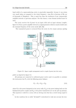 3.1 Experimental details 33 
band width of a superconducting cavity is practically impossible, because it can attain 
very small values as compared to the center frequency: some Hz or fractions of Hz out 
of thousands of Megahertz. This is much less than the resolution of any commercially 
available network or spectrum analyzer. For this reason, a time domain method must be 
used. 
The cavity receives the rf power via an input cable and an input antenna (coupler, 
gure 3.1) from a power amplier driven by a signal generator which is exactly locked onto 
the resonant frequency of the cavity mode ([23, 24]). 
The transmitted power is extracted from the cavity by the output antenna (pickup 
Figure 3.1: Input coupler arrangement used to couple rf power into the cavity. 
probe) as depicted in gure 3.1. 
All antennas are connected to calibrated power meters and it is possible to calculate 
the total power lost PL with the following power balance: 
PL = Pd + Pcpl + Ppk (3.3) 
where Pd is the power dissipated in the cavity walls, Pcpl is the power leaking back out the 
fundamental power coupler and Ppk is the power transmitted out via the pick up antenna. 
This equation is valid for a cavity with no driving term that has a stored energy equal to 
U. 
In this condition the so called Q loaded is introduced to take into account the reso- 
 