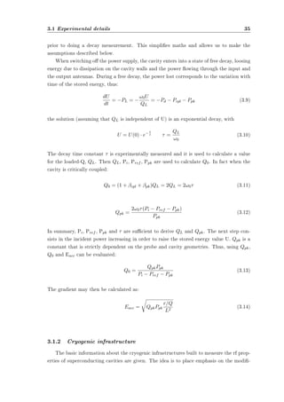 3.1 Experimental details 35 
prior to doing a decay measurement. This simplies maths and allows us to make the 
assumptions described below. 
When switching o the power supply, the cavity enters into a state of free decay, loosing 
energy due to dissipation on the cavity walls and the power owing through the input and 
the output antennas. During a free decay, the power lost corresponds to the variation with 
time of the stored energy, thus: 
dU 
dt 
= ¡PL = ¡ 
!0U 
QL 
= ¡Pd ¡ Pcpl ¡ Ppk (3.9) 
the solution (assuming that QL is independent of U) is an exponential decay, with 
¿ ¿ = QL 
U = U(0) ¢ e¡ t 
!0 
(3.10) 
The decay time constant ¿ is experimentally measured and it is used to calculate a value 
for the loaded-Q, QL. Then QL, Pi, Pref , Ppk are used to calculate Q0. In fact when the 
cavity is critically coupled: 
Q0 = (1 + ¯cpl + ¯pk)QL = 2QL = 2!0¿ (3.11) 
Qpk = 
2!0¿ (Pi ¡ Pref ¡ Ppk) 
Ppk 
(3.12) 
In summary, Pi, Pref , Ppk and ¿ are sucient to derive QL and Qpk. The next step con-sists 
in the incident power increasing in order to raise the stored energy value U. Qpk is a 
constant that is strictly dependent on the probe and cavity geometries. Thus, using Qpk, 
Q0 and Eacc can be evaluated: 
Q0 = QpkPpk 
Pi ¡ Pref ¡ Ppk 
(3.13) 
The gradient may then be calculated as: 
Eacc = 
r 
QpkPpk 
r=Q 
L2 (3.14) 
3.1.2 Cryogenic infrastructure 
The basic information about the cryogenic infrastructures built to measure the rf prop-erties 
of superconducting cavities are given. The idea is to place emphasis on the modi- 
 