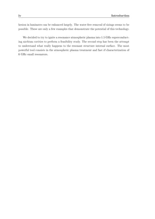 iv Introduction 
hesion in laminates can be enhanced largely. The water free removal of sizings seems to be 
possible. These are only a few examples that demonstrate the potential of this technology. 
We decided to try to ignite a resonance atmospheric plasma into 1.5 GHz superconduct-ing 
niobium cavities to perform a feasibility study. The second step has been the attempt 
to understand what really happens to the resonant structure internal surface. The most 
powerful tool consists in the atmospheric plasma treatment and fast rf characterization of 
6 GHz small resonators. 
 