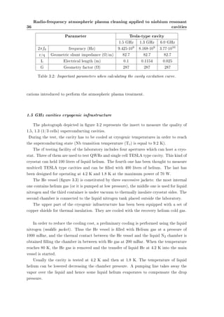 36 
Radio-frequency atmospheric plasma cleaning applied to niobium resonant 
cavities 
Parameter Tesla-type cavity 
1.5 GHz 1.3 GHz 6.0 GHz 
2¼f0 frequency (Hz) 9.425¢109 8.168¢109 3.77¢1010 
r/q Geometric shunt impedance (­/m) 82.7 82.7 82.7 
L Electrical length (m) 0.1 0.1154 0.025 
G Geometry factor (­) 287 287 287 
Table 3.2: Important parameters when calculating the cavity excitation curve. 
cations introduced to perform the atmospheric plasma treatment. 
1.5 GHz cavities cryogenic infrastructure 
The photograph depicted in gure 3.2 represents the insert to measure the quality of 
1.5, 1.3 (1/3 cells) superconducting cavities. 
During the test, the cavity has to be cooled at cryogenic temperatures in order to reach 
the superconducting state (Nb transition temperature (Tc) is equal to 9.2 K). 
The rf testing facility of the laboratory includes four apertures which can host a cryo-stat. 
Three of them are used to test QWRs and single cell TESLA type cavity. This kind of 
cryostat can held 100 liters of liquid helium. The fourth one has been thought to measure 
multicell TESLA type cavities and can be lled with 400 liters of helium. The last has 
been designed for operating at 4.2 K and 1.8 K at the maximum power of 70 W. 
The He vessel (gure 3.3) is constituted by three successive jackets: the most internal 
one contains helium gas (or it is pumped at low pressure), the middle one is used for liquid 
nitrogen and the third container is under vacuum to thermally insulate cryostat sides. The 
second chamber is connected to the liquid nitrogen tank placed outside the laboratory. 
The upper part of the cryogenic infrastructure has been been equipped with a set of 
copper shields for thermal insulation. They are cooled with the recovery helium cold gas. 
In order to reduce the cooling cost, a preliminary cooling is performed using the liquid 
nitrogen (middle jacket). Thus the He vessel is lled with Helium gas at a pressure of 
1000 mBar, and the thermal contact between the He vessel and the liquid N2 chamber is 
obtained lling the chamber in between with He gas at 200 mBar. When the temperature 
reaches 80 K, the He gas is removed and the transfer of liquid He at 4.2 K into the main 
vessel is started. 
Usually the cavity is tested at 4.2 K and then at 1.8 K. The temperature of liquid 
helium can be lowered decreasing the chamber pressure. A pumping line takes away the 
vapor over the liquid and hence some liquid helium evaporates to compensate the drop 
pressure. 
 