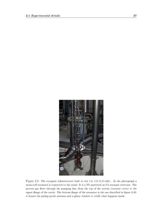 3.1 Experimental details 37 
Figure 3.2: The cryogenic infrastructure built to test 1.5, 1.3 (1/3 cells) . In the photograph a 
mono-cell resonator is connected to the stand. It is a Nb sputtered on Cu resonant structure. The 
process gas ows through the pumping line, from the top of the system (cryostat cover) to the 
upper ange of the cavity. The bottom ange of the resonator is the one described in gure 3.10: 
it houses the pickup probe antenna and a glassy window to verify what happens inside. 
 