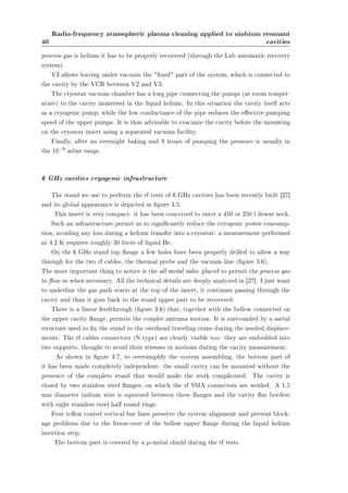 40 
Radio-frequency atmospheric plasma cleaning applied to niobium resonant 
cavities 
process gas is helium it has to be properly recovered (through the Lab automatic recovery 
system). 
V3 allows leaving under vacuum the xed part of the system, which is connected to 
the cavity by the VCR between V2 and V3. 
The cryostat vacuum chamber has a long pipe connecting the pumps (at room temper-ature) 
to the cavity immersed in the liquid helium. In this situation the cavity itself acts 
as a cryogenic pump, while the low conductance of the pipe reduces the eective pumping 
speed of the upper pumps. It is thus advisable to evacuate the cavity before the mounting 
on the cryostat insert using a separated vacuum facility. 
Finally, after an overnight baking and 8 hours of pumping the pressure is usually in 
the 10¡9 mbar range. 
6 GHz cavities cryogenic infrastructure 
The stand we use to perform the rf tests of 6 GHz cavities has been recently built [27] 
and its global appearance is depicted in gure 3.5. 
This insert is very compact: it has been conceived to enter a 450 or 250 l dewar neck. 
Such an infrastructure permit us to signicantly reduce the cryogenic power consump-tion, 
avoiding any loss during a helium transfer into a cryostat: a measurement performed 
at 4.2 K requires roughly 30 liters of liquid He. 
On the 6 GHz stand top ange a few holes have been properly drilled to allow a way 
through for the two rf cables, the thermal probe and the vacuum line (gure 3.6). 
The most important thing to notice is the all metal valve placed to permit the process gas 
to ow in when necessary. All the technical details are deeply analyzed in [27]: I just want 
to underline the gas path starts at the top of the insert, it continues passing through the 
cavity and than it goes back to the stand upper part to be recovered. 
There is a linear feedthrough (gure 3.6) that, together with the bellow connected on 
the upper cavity ange, permits the coupler antenna motion. It is surrounded by a metal 
structure used to x the stand to the overhead traveling crane during the needed displace-ments. 
The rf cables connectors (N-type) are clearly visible too: they are embedded into 
two supports, thought to avoid their stresses or motions during the cavity measurement. 
As shown in gure 3.7, to oversimplify the system assembling, the bottom part of 
it has been made completely independent: the small cavity can be mounted without the 
presence of the complete stand that would make the work complicated. The cavity is 
closed by two stainless steel anges, on which the rf SMA connectors are welded. A 1.5 
mm diameter indium wire is squeezed between these anges and the cavity at borders 
with eight stainless steel half round rings. 
Four teon coated vertical bar lines preserve the system alignment and prevent block-age 
problems due to the freeze-over of the bellow upper ange during the liquid helium 
insertion step. 
The bottom part is covered by a ¹-metal shield during the rf tests. 
 