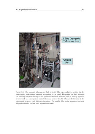 3.1 Experimental details 41 
Figure 3.5: The cryogenic infrastructure built to test 6 GHz superconductive cavities. In the 
photograph a bulk niobium resonator is connected to the stand. The process gas ows (through 
the pumping line) from the top of the system to the small resonator, then it runs up again to 
be recovered. As a comparison look at the stand used for 1.5/1.3 GHz (on the left side of the 
photograph) to notice their dierent dimensions. The small 6 GHz testing apparatus has been 
designed to enter a 250/450 liters liquid helium dewar. 
 