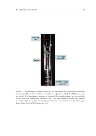 3.1 Experimental details 43 
Figure 3.7: To oversimplify the system assembling, the bottom part of it has been made completely 
independent. The cavity is closed by two stainless steel anges, on which the rf SMA connectors 
are welded. A 1.5 mm diameter indium wire is squeezed between these anges and the cavity at 
borders with eight stainless steel half round rings. Four teon coated vertical bar lines preserve 
the system alignment and prevent blockage problems due to the freeze-over of the bellow upper 
ange during the liquid helium insertion step. 
 