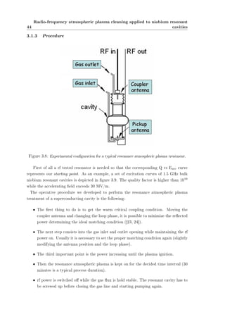 44 
Radio-frequency atmospheric plasma cleaning applied to niobium resonant 
cavities 
3.1.3 Procedure 
Figure 3.8: Experimental conguration for a typical resonance atmospheric plasma treatment. 
First of all a rf tested resonator is needed so that the corresponding Q vs Eacc curve 
represents our starting point. As an example, a set of excitation curves of 1.5 GHz bulk 
niobium resonant cavities is depicted in gure 3.9. The quality factor is higher than 1010 
while the accelerating eld exceeds 30 MV/m. 
The operative procedure we developed to perform the resonance atmospheric plasma 
treatment of a superconducting cavity is the following: 
² The rst thing to do is to get the warm critical coupling condition. Moving the 
coupler antenna and changing the loop phase, it is possible to minimize the reected 
power determining the ideal matching condition ([23, 24]). 
² The next step consists into the gas inlet and outlet opening while maintaining the rf 
power on. Usually it is necessary to set the proper matching condition again (slightly 
modifying the antenna position and the loop phase). 
² The third important point is the power increasing until the plasma ignition. 
² Then the resonance atmospheric plasma is kept on for the decided time interval (30 
minutes is a typical process duration). 
² rf power is switched o while the gas ux is hold stable. The resonant cavity has to 
be screwed up before closing the gas line and starting pumping again. 
 