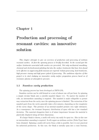 1 
Chapter 1 
Production and processing of 
resonant cavities: an innovative 
solution 
This chapter attempts to give an overview of production and processing of niobium 
resonant cavities. At rst the spinning process is briey described. In the second part the 
surface treatments associated with cavities are presented. Not only mechanical smoothing, 
chemical and electrochemical polishing but also the surface treatments that have been found 
to be eective in suppressing eld emission are reported: helium processing, heat treatments, 
high pressure rinsing and high power pulsed rf processing. The ambitious objective of this 
project is to start studying an innovative cavity surface preparation process based on rf 
resonance plasma at atmospheric pressure. 
1.1 Seamless cavity production 
The spinning process has been developed at INFN-LNL. 
Seamless cavities can be cold formed at a rate of almost one cell per hour, by spinning 
a simple circular blank onto a suitable mandrel (gure 1.1). No matter the number of 
cells, no intermediate annealing is required. The mandrel is made collapsible to permit 
easy extraction from the cavity once the spinning process is nished. The extraction of the 
mandrel parts from the cavity generally takes a few minutes, depending on the complexity 
of the cavity shape. The presence of an internal mandrel permits very tight tolerances. 
As a consequence, the resonant frequency distribution of spun cells has a low standard 
deviation. The material elongation limit is of minor importance because the material is 
plastically displaced along all three dimensions. 
If a larger blank is chosen, a multi-cell cavity can easily be spun too. Also in this case 
no intermediate annealing is required. 9-cell copper an niobium cavities (Tesla Type) have 
been obtained. Spinning a multi-cell cavity from a disk is possible, but it is not practical 
for industrial production. In this case, the blank is initially spun into a conic frustum. 
 