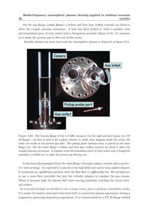 46 
Radio-frequency atmospheric plasma cleaning applied to niobium resonant 
cavities 
On the top ange (outlet ange) a bellow and four bars (teon covered) are xed to 
allow the coupler antenna movement. A hole has been drilled to weld a stainless steal 
electropolished piece of tube ended with a Swagelock assembly (gure 3.10). It's purpose 
is to make the process gas to ow out of the cavity. 
Initially helium has been used and the atmospheric plasma is depicted in gure 3.11. 
Figure 3.10: The bottom ange of the 1.5 GHz resonator (on the right picture) houses two CF 
35 anges : the rst is used to x a glassy window to verify what happens inside the cavity, the 
other one works as the process gas inlet. The pickup probe antenna entry is placed on the same 
ange too. On the outlet ange a bellow and four bars (teon covered) are xed to allow the 
coupler antenna movement. A stainless steal electropolished piece of tube ended with a Swagelock 
assembly is welded too to make the process gas owing out. 
It has been photographed from the inlet ange (through a glassy window plus a protec-tive 
wire netting). As expected it is placed in the high eld zone and it looks sphere-shaped. 
It maintains an equilibrium position until the ux ow is suciently low. We decided not 
to use a mass ow controller but just the cylinder adaptor to regulate the gas stream. 
When it becomes high, the plasma ball starts moving randomly, touching the cavity inter-nal 
surface. 
As a second attempt we decided to use a scrap cavity, just to perform a feasibility study. 
It is made of stainless steal and it has been built to control the plasma appearance during a 
magnetron sputtering deposition experiment. It is characterized by a CF 35 ange welded 
 