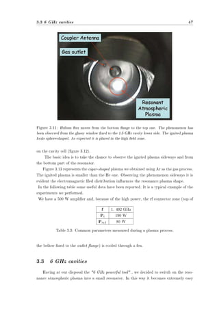 3.3 6 GHz cavities 47 
Figure 3.11: Helium ux moves from the bottom ange to the top one. The phenomenon has 
been observed from the glassy window xed to the 1.5 GHz cavity lower side. The ignited plasma 
looks sphere-shaped. As expected it is placed in the high eld zone. 
on the cavity cell (gure 3.12). 
The basic idea is to take the chance to observe the ignited plasma sideways and from 
the bottom part of the resonator. 
Figure 3.13 represents the cigar-shaped plasma we obtained using Ar as the gas process. 
The ignited plasma is smaller than the He one. Observing the phenomenon sideways it is 
evident the electromagnetic led distribution inuences the resonance plasma shape. 
In the following table some useful data have been reported. It is a typical example of the 
experiments we performed. 
We have a 500 W amplier and, because of the high power, the rf connector zone (top of 
f 1. 492 GHz 
Pi 190 W 
Pref 80 W 
Table 3.3: Common parameters measured during a plasma process. 
the bellow xed to the outlet ange) is cooled through a fen. 
3.3 6 GHz cavities 
Having at our disposal the 6 GHz powerful tool , we decided to switch on the reso-nance 
atmospheric plasma into a small resonator. In this way it becomes extremely easy 
 