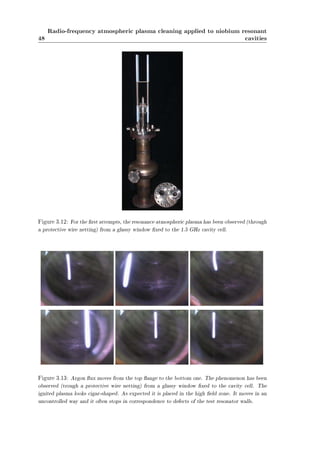 48 
Radio-frequency atmospheric plasma cleaning applied to niobium resonant 
cavities 
Figure 3.12: For the rst attempts, the resonance atmospheric plasma has been observed (through 
a protective wire netting) from a glassy window xed to the 1.5 GHz cavity cell. 
Figure 3.13: Argon ux moves from the top ange to the bottom one. The phenomenon has been 
observed (trough a protective wire netting) from a glassy window xed to the cavity cell. The 
ignited plasma looks cigar-shaped. As expected it is placed in the high eld zone. It moves in an 
uncontrolled way and it often stops in correspondence to defects of the test resonator walls. 
 