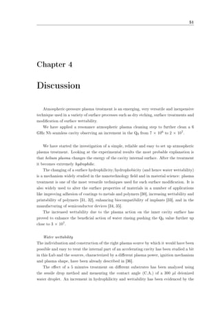 51 
Chapter 4 
Discussion 
Atmospheric-pressure plasma treatment is an emerging, very versatile and inexpensive 
technique used in a variety of surface processes such as dry etching, surface treatments and 
modication of surface wettability. 
We have applied a resonance atmospheric plasma cleaning step to further clean a 6 
GHz Nb seamless cavity observing an increment in the Q0 from 7 £ 106 to 2 £ 107. 
We have started the investigation of a simple, reliable and easy to set up atmospheric 
plasma treatment. Looking at the experimental results the most probable explanation is 
that helium plasma changes the energy of the cavity internal surface. After the treatment 
it becomes extremely hydrophilic. 
The changing of a surface hydrophilicity/hydrophobicity (and hence water wettability) 
is a mechanism widely studied in the nanotechnology eld and in material science: plasma 
treatment is one of the most versatile techniques used for such surface modication. It is 
also widely used to alter the surface properties of materials in a number of applications 
like improving adhesion of coatings to metals and polymers [30], increasing wettability and 
printability of polymers [31, 32], enhancing biocompatibility of implants [33], and in the 
manufacturing of semiconductor devices [34, 35]. 
The increased wettability due to the plasma action on the inner cavity surface has 
proved to enhance the benecial action of water rinsing pushing the Q0 value further up 
close to 3 £ 107. 
Water wettability 
The individuation and construction of the right plasma source by which it would have been 
possible and easy to treat the internal part of an accelerating cavity has been studied a bit 
in this Lab and the sources, characterized by a dierent plasma power, ignition mechanism 
and plasma shape, have been already described in [36]. 
The eect of a 5 minutes treatment on dierent substrates has been analyzed using 
the sessile drop method and measuring the contact angle (C.A.) of a 300 ¹l deionized 
water droplet. An increment in hydrophilicity and wettability has been evidenced by the 
 