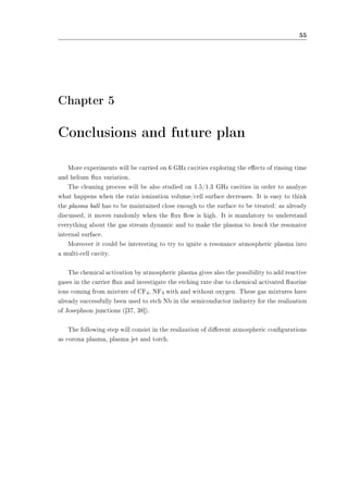 55 
Chapter 5 
Conclusions and future plan 
More experiments will be carried on 6 GHz cavities exploring the eects of rinsing time 
and helium ux variation. 
The cleaning process will be also studied on 1.5/1.3 GHz cavities in order to analyze 
what happens when the ratio ionization volume/cell surface decreases. It is easy to think 
the plasma ball has to be maintained close enough to the surface to be treated: as already 
discussed, it moves randomly when the ux ow is high. It is mandatory to understand 
everything about the gas stream dynamic and to make the plasma to touch the resonator 
internal surface. 
Moreover it could be interesting to try to ignite a resonance atmospheric plasma into 
a multi-cell cavity. 
The chemical activation by atmospheric plasma gives also the possibility to add reactive 
gases in the carrier ux and investigate the etching rate due to chemical activated uorine 
ions coming from mixture of CF4, NF3 with and without oxygen. These gas mixtures have 
already successfully been used to etch Nb in the semiconductor industry for the realization 
of Josephson junctions ([37, 38]). 
The following step will consist in the realization of dierent atmospheric congurations 
as corona plasma, plasma jet and torch. 
 