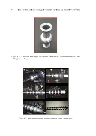 2 Production and processing of resonant cavities: an innovative solution 
Figure 1.1: A seamless Tesla Type bulk niobium 6 GHz cavity. Spun resonators don't need 
welding (even for anges). 
Figure 1.2: Spinning of a seamless multicell resonator from a circular blank. 
 