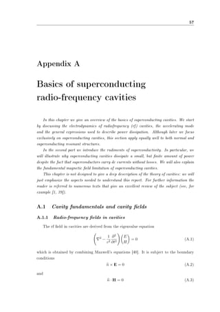 57 
Appendix A 
Basics of superconducting 
radio-frequency cavities 
In this chapter we give an overview of the basics of superconducting cavities. We start 
by discussing the electrodynamics of radiofrequency (rf) cavities, the accelerating mode 
and the general expressions used to describe power dissipation. Although later we focus 
exclusively on superconducting cavities, this section apply equally well to both normal and 
superconducting resonant structures. 
In the second part we introduce the rudiments of superconductivity. In particular, we 
will illustrate why superconducting cavities dissipate a small, but nite amount of power 
despite the fact that superconductors carry dc currents without losses. We will also explain 
the fundamental magnetic eld limitation of superconducting cavities. 
This chapter is not designed to give a deep description of the theory of cavities: we will 
just emphasize the aspects needed to understand this report. For further information the 
reader is referred to numerous texts that give an excellent review of the subject (see, for 
example [1, 39]). 
A.1 Cavity fundamentals and cavity elds 
A.1.1 Radio-frequency elds in cavities 
The rf eld in cavities are derived from the eigenvalue equation 
Ã 
r2 ¡ 
1 
c2 
@2 
@t2 
!µ 
E 
H 
¶ 
= 0 (A.1) 
which is obtained by combining Maxwell's equations [40]. It is subject to the boundary 
conditions 
bn £ E = 0 (A.2) 
and 
bn ¢H = 0 (A.3) 
 