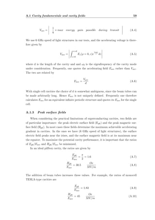 A.1 Cavity fundamentals and cavity elds 59 
Vacc = 
¯¯¯¯¯ 
1 
q 
£ max energy gain possible during transit 
¯¯¯¯¯ 
(A.4) 
We use 6 GHz speed of light structures in our tests, and the accelerating voltage is there-fore 
given by 
Vacc = 
¯¯¯¯¯ 
Z z=d 
z=0 
Ez(½ = 0; z)e 
i!0z 
c dz 
¯¯¯¯¯ 
(A.5) 
where d is the length of the cavity and and !0 is the eigenfrequency of the cavity mode 
under consideration. Frequently, one quotes the accelerating eld Eacc rather than Vacc. 
The two are related by 
Eacc = Vacc 
d (A.6) 
With single cell cavities the choice of d is somewhat ambiguous, since the beam tubes can 
be made arbitrarily long. Hence Eacc is not uniquely dened. Frequently one therefore 
calculates Eacc for an equivalent innite periodic structure and quotes its Eacc for the single 
cell. 
A.1.3 Peak surface elds 
When considering the practical limitations of superconducting cavities, two elds are 
of particular importance: the peak electric surface eld (Epk) and the peak magnetic sur-face 
eld (Hpk). In most cases these elds determine the maximum achievable accelerating 
gradient in cavities. In the ones we have (6 GHz speed of light structures), the surface 
electric eld peaks near the irises, and the surface magnetic eld is at its maximum near 
the equator. To maximize the potential cavity performance, it is important that the ratios 
of Epk=Eacc and Hpk=Eacc be minimized. 
In an ideal pillbox cavity, the ratios are given by 
Epk 
Eacc 
= ¼ 
2 
= 1:6 (A.7) 
Hpk 
Eacc 
= 30:5 Oe 
MV=m (A.8) 
The addition of beam tubes increases these values. For example, the ratios of monocell 
TESLA-type cavities are 
Epk 
Eacc 
= 1:83 (A.9) 
Hpk 
Eacc 
= 45 Oe 
MV=m (A.10) 
 