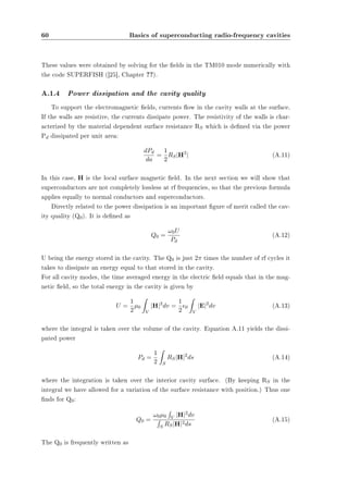 60 Basics of superconducting radio-frequency cavities 
These values were obtained by solving for the elds in the TM010 mode numerically with 
the code SUPERFISH ([25], Chapter ??). 
A.1.4 Power dissipation and the cavity quality 
To support the electromagnetic elds, currents ow in the cavity walls at the surface. 
If the walls are resistive, the currents dissipate power. The resistivity of the walls is char-acterized 
by the material dependent surface resistance RS which is dened via the power 
Pd dissipated per unit area: 
dPd 
da 
= 
1 
2RSjH2j (A.11) 
In this case, H is the local surface magnetic eld. In the next section we will show that 
superconductors are not completely lossless at rf frequencies, so that the previous formula 
applies equally to normal conductors and superconductors. 
Directly related to the power dissipation is an important gure of merit called the cav-ity 
quality (Q0). It is dened as 
Q0 = !0U 
Pd 
(A.12) 
U being the energy stored in the cavity. The Q0 is just 2¼ times the number of rf cycles it 
takes to dissipate an energy equal to that stored in the cavity. 
For all cavity modes, the time averaged energy in the electric eld equals that in the mag-netic 
eld, so the total energy in the cavity is given by 
U = 
1 
2¹0 
Z 
V 
jHj2dv = 
1 
2²0 
Z 
V 
jEj2dv (A.13) 
where the integral is taken over the volume of the cavity. Equation A.11 yields the dissi-pated 
power 
Pd = 
1 
2 
Z 
S 
RSjHj2ds (A.14) 
where the integration is taken over the interior cavity surface. (By keeping RS in the 
integral we have allowed for a variation of the surface resistance with position.) Thus one 
nds for Q0: 
Q0 = 
R 
V jHj2dv R 
S RSjHj2ds (A.15) 
!0¹0 
The Q0 is frequently written as 
 
