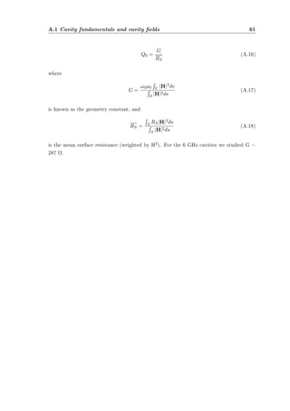 A.1 Cavity fundamentals and cavity elds 61 
Q0 = G 
RS 
(A.16) 
where 
G = 
R 
V jHj2dv R 
S jHj2ds (A.17) 
!0¹0 
is known as the geometry constant, and 
RS = 
R 
S RSjHj2ds R 
S jHj2ds (A.18) 
is the mean surface resistance (weighted by H2). For the 6 GHz cavities we studied G = 
287 ­. 
 