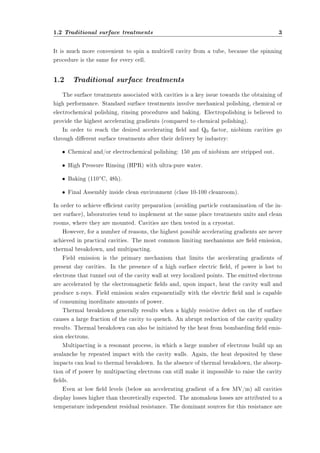 1.2 Traditional surface treatments 3 
It is much more convenient to spin a multicell cavity from a tube, because the spinning 
procedure is the same for every cell. 
1.2 Traditional surface treatments 
The surface treatments associated with cavities is a key issue towards the obtaining of 
high performance. Standard surface treatments involve mechanical polishing, chemical or 
electrochemical polishing, rinsing procedures and baking. Electropolishing is believed to 
provide the highest accelerating gradients (compared to chemical polishing). 
In order to reach the desired accelerating eld and Q0 factor, niobium cavities go 
through dierent surface treatments after their delivery by industry: 
² Chemical and/or electrochemical polishing: 150 ¹m of niobium are stripped out. 
² High Pressure Rinsing (HPR) with ultra-pure water. 
² Baking (110±C, 48h). 
² Final Assembly inside clean environment (class 10-100 cleanroom). 
In order to achieve ecient cavity preparation (avoiding particle contamination of the in-ner 
surface), laboratories tend to implement at the same place treatments units and clean 
rooms, where they are mounted. Cavities are then tested in a cryostat. 
However, for a number of reasons, the highest possible accelerating gradients are never 
achieved in practical cavities. The most common limiting mechanisms are eld emission, 
thermal breakdown, and multipacting. 
Field emission is the primary mechanism that limits the accelerating gradients of 
present day cavities. In the presence of a high surface electric eld, rf power is lost to 
electrons that tunnel out of the cavity wall at very localized points. The emitted electrons 
are accelerated by the electromagnetic elds and, upon impact, heat the cavity wall and 
produce x-rays. Field emission scales exponentially with the electric eld and is capable 
of consuming inordinate amounts of power. 
Thermal breakdown generally results when a highly resistive defect on the rf surface 
causes a large fraction of the cavity to quench. An abrupt reduction of the cavity quality 
results. Thermal breakdown can also be initiated by the heat from bombarding eld emis-sion 
electrons. 
Multipacting is a resonant process, in which a large number of electrons build up an 
avalanche by repeated impact with the cavity walls. Again, the heat deposited by these 
impacts can lead to thermal breakdown. In the absence of thermal breakdown, the absorp-tion 
of rf power by multipacting electrons can still make it impossible to raise the cavity 
elds. 
Even at low eld levels (below an accelerating gradient of a few MV/m) all cavities 
display losses higher than theoretically expected. The anomalous losses are attributed to a 
temperature independent residual resistance. The dominant sources for this resistance are 
 