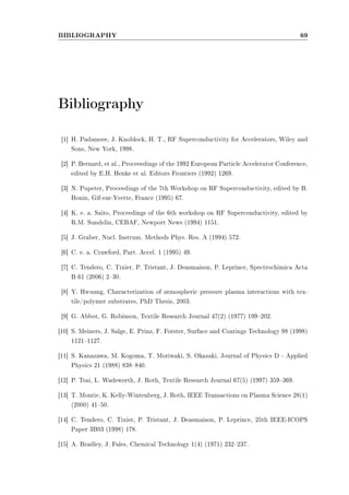 BIBLIOGRAPHY 69 
Bibliography 
[1] H. Padamsee, J. Knoblock, H. T., RF Superconductivity for Accelerators, Wiley and 
Sons, New York, 1998. 
[2] P. Bernard, et al., Proceeedings of the 1992 European Particle Accelerator Conference, 
edited by E.H. Henke et al. Editors Frontiers (1992) 1269. 
[3] N. Pupeter, Proceedings of the 7th Workshop on RF Superconductivity, edited by B. 
Bonin, Gif-sur-Yvette, France (1995) 67. 
[4] K. e. a. Saito, Proceedings of the 6th workshop on RF Superconductivity, edited by 
R.M. Sundelin, CEBAF, Newport News (1994) 1151. 
[5] J. Graber, Nucl. Instrum. Methods Phys. Res. A (1994) 572. 
[6] C. e. a. Crawford, Part. Accel. 1 (1995) 49. 
[7] C. Tendero, C. Tixier, P. Tristant, J. Deasmaison, P. Leprince, Spectrochimica Acta 
B 61 (2006) 230. 
[8] Y. Hwuang, Characterization of atmospheric pressure plasma interactions with tex-tile/ 
polymer substrates, PhD Thesis, 2003. 
[9] G. Abbot, G. Robinson, Textile Research Journal 47(2) (1977) 199202. 
[10] S. Meiners, J. Salge, E. Prinz, F. Forster, Surface and Coatings Technology 98 (1998) 
11211127. 
[11] S. Kanazawa, M. Kogoma, T. Moriwaki, S. Okazaki, Journal of Physics D - Applied 
Physics 21 (1988) 838840. 
[12] P. Tsai, L. Wadsworth, J. Roth, Textile Research Journal 67(5) (1997) 359369. 
[13] T. Montie, K. Kelly-Wintenberg, J. Roth, IEEE Transactions on Plasma Science 28(1) 
(2000) 4150. 
[14] C. Tendero, C. Tixier, P. Tristant, J. Deasmaison, P. Leprince, 25th IEEE-ICOPS 
Paper 3B03 (1998) 178. 
[15] A. Bradley, J. Fales, Chemical Technology 1(4) (1971) 232237. 
 