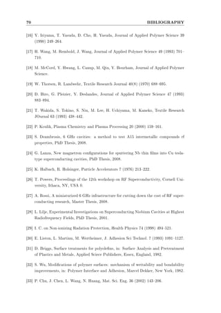 70 BIBLIOGRAPHY 
[16] Y. Iriyama, T. Yasuda, D. Cho, H. Yasuda, Journal of Applied Polymer Science 39 
(1990) 249264. 
[17] H. Wang, M. Rembold, J. Wang, Journal of Applied Polymer Science 49 (1993) 701 
710. 
[18] M. McCord, Y. Hwang, L. Canup, M. Qiu, Y. Bourham, Journal of Applied Polymer 
Science. 
[19] W. Thorsen, R. Landwehr, Textile Research Journal 40(8) (1970) 688695. 
[20] D. Biro, G. Pleizier, Y. Deslandes, Journal of Applied Polymer Science 47 (1993) 
883894. 
[21] T. Wakida, S. Tokino, S. Niu, M. Lee, H. Uchiyama, M. Kaneko, Textile Research 
JOurnal 63 (1993) 438442. 
[22] P. Koulik, Plasma Chemistry and Plasma Processing 20 (2000) 159161. 
[23] S. Deambrosis, 6 GHz cavities: a method to test A15 intermetallic compounds rf 
properties, PhD Thesis, 2008. 
[24] G. Lanza, New magnetron congurations for sputtering Nb thin lms into Cu tesla-type 
superconducting cavities, PhD Thesis, 2008. 
[25] K. Halbach, R. Holsinger, Particle Accelerators 7 (1976) 213222. 
[26] T. Powers, Proceedings of the 12th workshop on RF Superconductivity, Cornell Uni-versity, 
Ithaca, NY, USA 0. 
[27] A. Rossi, A miniaturized 6 GHz infrastructure for cutting down the cost of RF super-conducting 
research, Master Thesis, 2008. 
[28] L. Lilje, Experimental Investigations on Superconducting Niobium Cavities at Highest 
Radiofrequency Fields, PhD Thesis, 2001. 
[29] I. C. on Non-ionizing Radation Protection, Health Physics 74 (1998) 494521. 
[30] E. Liston, L. Martinu, M. Wertheimer, J. Adhesion Sci Technol. 7 (1993) 10911127. 
[31] D. Briggs, Surface treatments for polyolens, in: Surface Analysis and Pretreatment 
of Plastics and Metals, Applied Sciece Publishers, Essex, England, 1982. 
[32] S. Wu, Modications of polymer surfaces: mechanism of wettability and bondability 
improvements, in: Polymer Interface and Adhesion, Marcel Dekker, New York, 1982. 
[33] P. Chu, J. Chen, L. Wang, N. Huang, Mat. Sci. Eng. 36 (2002) 143206. 
 