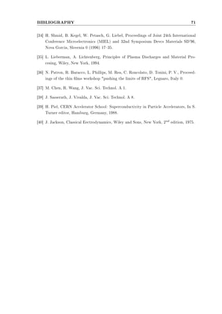 BIBLIOGRAPHY 71 
[34] H. Shmid, B. Kegel, W. Petasch, G. Liebel, Proceedings of Joint 24th International 
Conference Microelectronics (MIEL) and 32nd Symposium Devcs Materials SD'96, 
Nova Gorcia, Slovenia 0 (1996) 1735. 
[35] L. Lieberman, A. Lichtenberg, Principles of Plasma Discharges and Material Pro-cesing, 
Wiley, New York, 1994. 
[36] N. Patron, R. Baracco, L. Phillips, M. Rea, C. Roncolato, D. Tonini, P. V., Proceed-ings 
of the thin lms workshop pushing the limits of RFS, Legnaro, Italy 0. 
[37] M. Chen, R. Wang, J. Vac. Sci. Technol. A 1. 
[38] J. Sasserath, J. Vivalda, J. Vac. Sci. Technol. A 8. 
[39] H. Piel, CERN Accelerator School: Superconductivity in Particle Accelerators, In S. 
Turner editor, Hamburg, Germany, 1988. 
[40] J. Jackson, Classical Eectrodynamics, Wiley and Sons, New York, 2nd edition, 1975. 
 