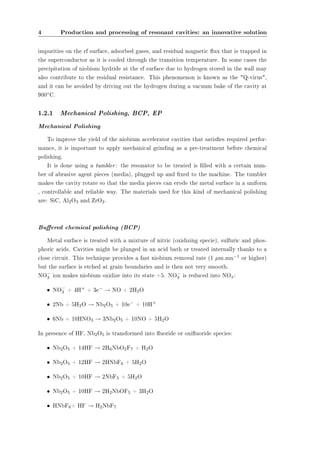 4 Production and processing of resonant cavities: an innovative solution 
impurities on the rf surface, adsorbed gases, and residual magnetic ux that is trapped in 
the superconductor as it is cooled through the transition temperature. In some cases the 
precipitation of niobium hydride at the rf surface due to hydrogen stored in the wall may 
also contribute to the residual resistance. This phenomenon is known as the Q-virus, 
and it can be avoided by driving out the hydrogen during a vacuum bake of the cavity at 
900±C. 
1.2.1 Mechanical Polishing, BCP, EP 
Mechanical Polishing 
To improve the yield of the niobium accelerator cavities that satises required perfor-mance, 
it is important to apply mechanical grinding as a pre-treatment before chemical 
polishing. 
It is done using a tumbler: the resonator to be treated is lled with a certain num-ber 
of abrasive agent pieces (media), plugged up and xed to the machine. The tumbler 
makes the cavity rotate so that the media pieces can erode the metal surface in a uniform 
, controllable and reliable way. The materials used for this kind of mechanical polishing 
are: SiC, Al2O3 and ZrO2. 
Buered chemical polishing (BCP) 
Metal surface is treated with a mixture of nitric (oxidizing specie), sulfuric and phos-phoric 
acids. Cavities might be plunged in an acid bath or treated internally thanks to a 
close circuit. This technique provides a fast niobium removal rate (1 ¹m.mn¡1 or higher) 
but the surface is etched at grain boundaries and is then not very smooth. 
NO¡ 
ion makes niobium oxidize into its state +5. NO¡ 
is reduced into NO: 
3 3 x² NO¡ 
3 + 4H+ + 3e¡ ! NO + 2H2O 
² 2Nb + 5H2O ! Nb2O5 + 10e¡ + 10H+ 
² 6Nb + 10HNO3 ! 3Nb2O5 + 10NO + 5H2O 
In presence of HF, Nb2O5 is transformed into uoride or oxiuoride species: 
² Nb2O5 + 14HF ! 2H6NbO2F7 + H2O 
² Nb2O5 + 12HF ! 2HNbF6 + 5H2O 
² Nb2O5 + 10HF ! 2NbF5 + 5H2O 
² Nb2O5 + 10HF ! 2H2NbOF5 + 3H2O 
² HNbF6+ HF ! H2NbF7 
 